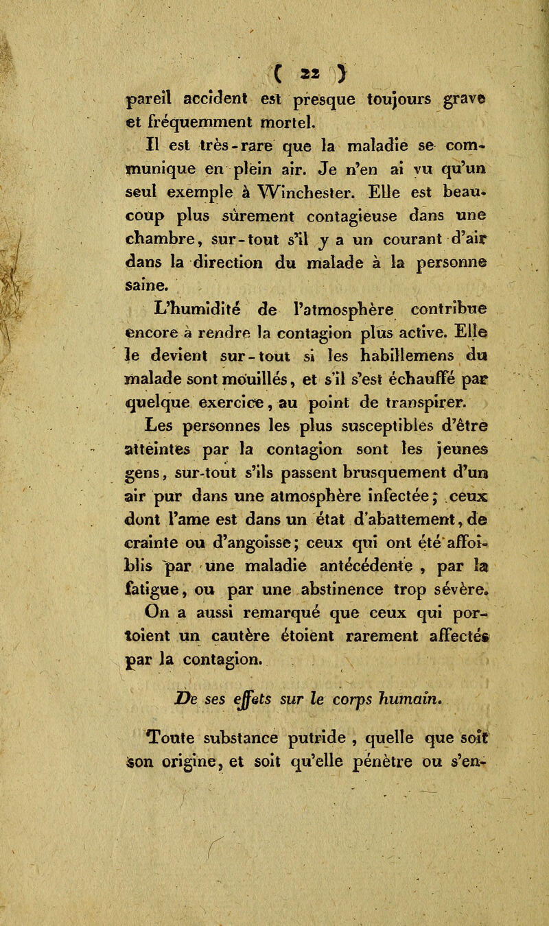 pareil accident est presque toujours grave et fréquemment mortel. Il est très-rare que la maladie se com- munique en plein air. Je n'en ai vu qu'un seul exemple à Winchester. Elle est beau- coup plus sûrement contagieuse dans une chambre, sur-tout s'il y a un courant d'air dans la direction du malade à la personne saine. L'humidité de l'atmosphère contribue encore à rendre la contagion plus active. Elle le devient sur-tout si les habillemens du malade sont mouillés, et s'il s'est échauffé par quelque exercice, au point de transpirer. Les personnes les plus susceptibles d'être atteintes par la contagion sont les jeunes gens, sur-tout s'ils passent brusquement d'un air pur dans une atmosphère infectée j ceux dont l'ame est dans un état d'abattement, de crainte ou d'angoisse; ceux qui ont étéaffoî- blis par une maladie antécédente , par la fatigue, ou par une abstinence trop sévère. On a aussi remarqué que ceux qui por- toient un cautère étoient rarement affecté* par la contagion. De ses effets sur le corps humain. Toute substance putride , quelle que soft Son origine, et soit qu'elle pénètre ou s'en-