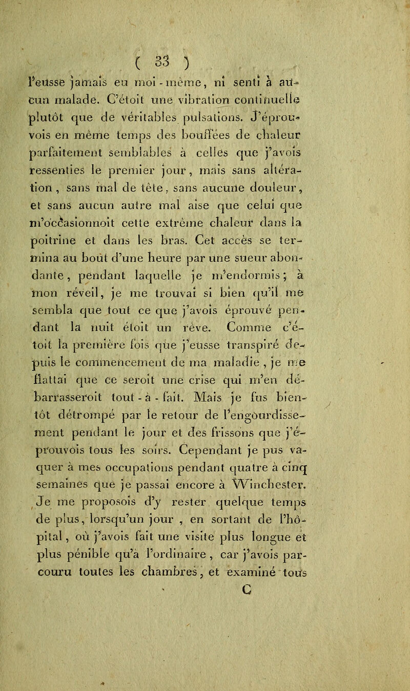 l'eusse jamais eu moi-même, ni senti à au- cun malade. C'était une vibration continuelle plutôt que de véritables pulsations. J'éprou- vois en même temps des bouffées de chaleur parfaitement semblables à celles que j'avois ressenties le premier jour, mais sans altéra- tion , sans mal de tète, sans aucune douleur, et sans aucun autre mal aise que celui que m'occasîonnoit cette extrême chaleur dans la poitrine et dans les bras. Cet accès se ter- mina au bout d'une heure par une sueur abon- dante , pendant laquelle je m'endormis; à mon réveil, je me trouvai si bien qu'il me sembla que tout ce que j'avois éprouvé pen- dant la nuit étoit Un rêve. Comme c'e- toit la première fois que j'eusse transpiré de- puis le commencement de ma maladie , je me flattai que ce seroit une crise qui m'en dé- barrasserait tout-à-fait. Mais je fus bien- tôt détrompé par le retour de l'engourdisse- ment pendant le jour et des frissons que j'é- prouvois tous les soirs. Cependant je pus va- quer à mes occupations pendant quatre à cinq semaines que je passai encore à Winchester. Je me proposoïs d'j rester quelque temps de plus, lorsqu'un jour , en sortant de l'hô- pital, où j'avois fait une visite plus longue et plus pénible qu'à l'ordinaire , car j'avois par- couru toutes les chambres, et examiné tous C