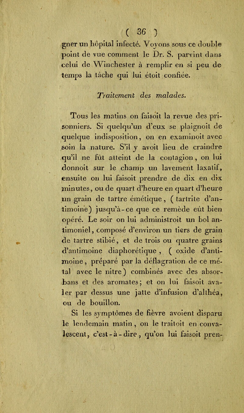 gner un hôpital infecté. Voyons sous ce doubl® point de vue comment le Dr. S. parvint dans celui de Winchester à remplir en si peu de temps la tâche qui lui étoit confiée. Traitement des malades. Tous les matins on faisoit la revue des pri- sonniers. Si quelqu'un d'eux se plaignoit de quelque indisposition, on en examinoit avec soin la nature. S'il y avoit lieu de craindre qu'il ne fût atteint de la contagion , on lui donnoit sur le champ un lavement laxatif, ensuite on lui faisoit prendre de dix en dix minutes, ou de quart d'heure en quart d'heure un grain de tartre émétique , ( tartrite d'an- timoine) jusqu'à-ce que ce remède eût bien opéré. Le soir on lui adrninistroit un bol an- timoniel, composé d'environ un tiers de grain de tartre stibié, et de trois ou quatre grains d'antimoine diaphorétique , ( oxide d'anti- moine , préparé par la déflagration de ce mé- tal avec le nitre) combinés avec des absor- bans et des aromates; et on lui faisoit ava- ler par dessus une jatte d'infusion d'althéa, ou de bouillon. Si les symptômes de fièvre avoient disparu le lendemain matin , on le traitoit en conva- lescent, c'est-à-dire, qu'on lui faisoit pren-