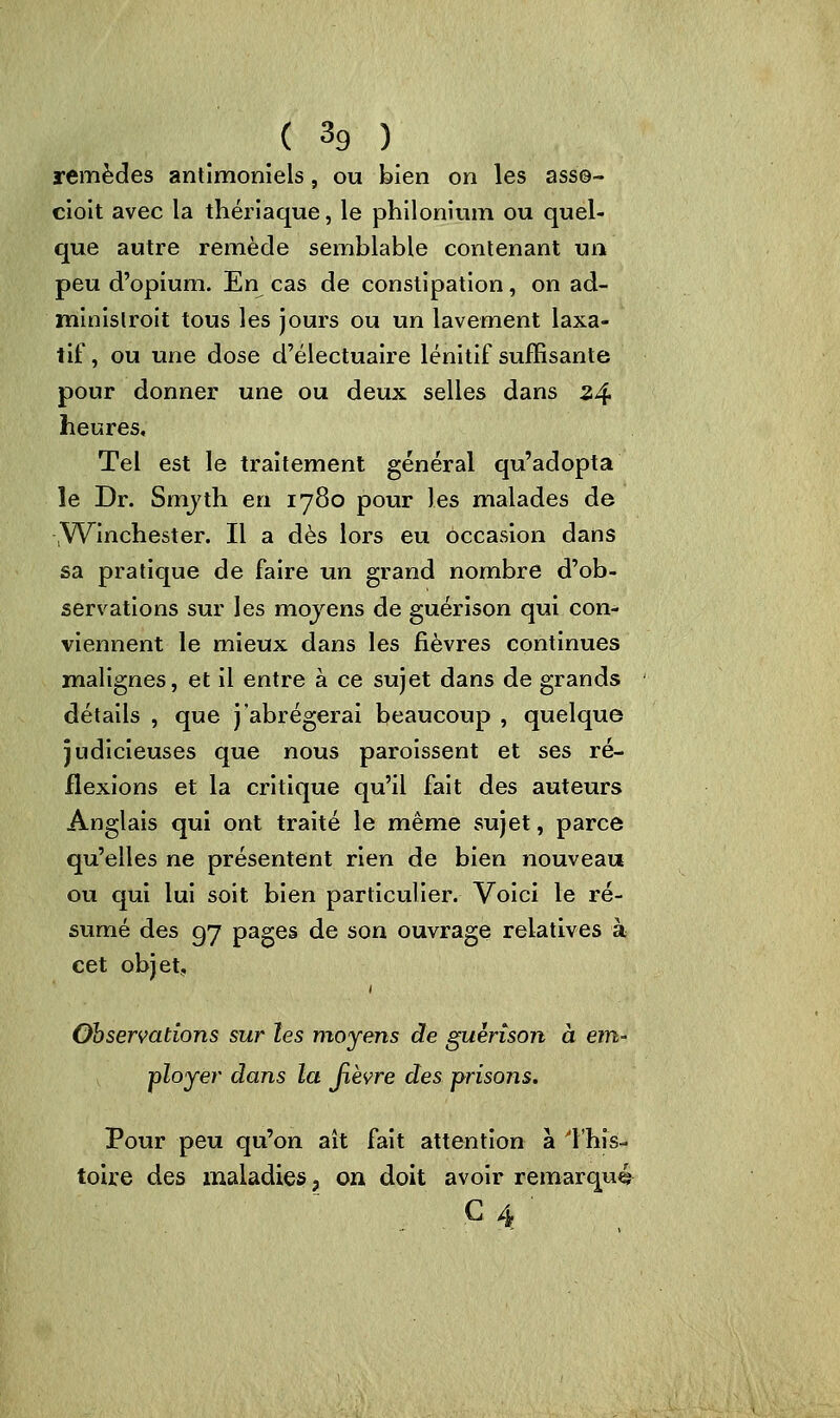 remèdes antimoniels, ou bien on les ass©- cioit avec la thériaque, le philonium ou quel- que autre remède semblable contenant un peu d'opium. En cas de constipation, on ad- minislroit tous les jours ou un lavement laxa- tif , ou une dose d'électuaire lénitif suffisante pour donner une ou deux selles dans 34 heures. Tel est le traitement général qu'adopta le Dr. Smyth en 1780 pour les malades de .Winchester. Il a dès lors eu occasion dans sa pratique de faire un grand nombre d'ob- servations sur les moyens de guérison qui con- viennent le mieux dans les fièvres continues malignes, et il entre à ce sujet dans de grands détails , que j'abrégerai beaucoup , quelque judicieuses que nous paroissent et ses ré- flexions et la critique qu'il fait des auteurs Anglais qui ont traité le même sujet, parce qu'elles ne présentent rien de bien nouveau ou qui lui soit bien particulier. Voici le ré- sumé des 0,7 pages de son ouvrage relatives à cet objet. Observations sur les moyens de guèrîson à em- ployer dans la fièvre des prisons. Pour peu qu'on ait fait attention à i'his- toire des maladies ? on doit avoir remarqué G 4 '