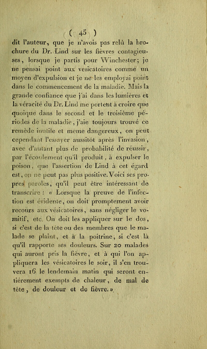 ( 4* ) dit l'auteur, que je n'avois pas relu la bro- chure du Dr. Lind sur les fièvres contagieu- ses, lorsque je partis pour Winchester; je ne pensai point aux vesicatoires comme un mojen d'expulsion et je nèfles employai point dans le commencement de la maladie. Mais la grande confiance que j'ai dans les lumières et la véracité du Dr. Lind me portent à croire que quoique dans le second et le troisième pé- riodes de la maladie, j'aie toujours trouvé ce remède inutile et même dangereux, on peut cependant l'essayer aussitôt après l'invasion, avec d'autant plus de probabilité de réussir, par l'écoulement qu'il produit, à expulser le poison, que l'assertion de Lind à cet égard est, on ne peut pas plus positive.Voici ses pro- pres paroles, qu'il peut être intéressant de transcrire : « Lorsque la preuve de l'infec- tion est évidente, on doit promptement avoir recours aux vesicatoires, sans négliger le vo- mitif, etc. On doit les appliquer sur le dos, si c'est de la tète ou des membres que le ma- lade se plaint, et à la poitrine, si c'est là qu'il rapporte ses douleurs. Sur 20 malades qui auront pris la fièvre, et à qui l'on ap- pliquera les vesicatoires le soir, il s'en trou- vera 16 le lendemain matin qui seront en- tièrement exempts de chaleur, de mal de tête, de douleur et de fièvre. »