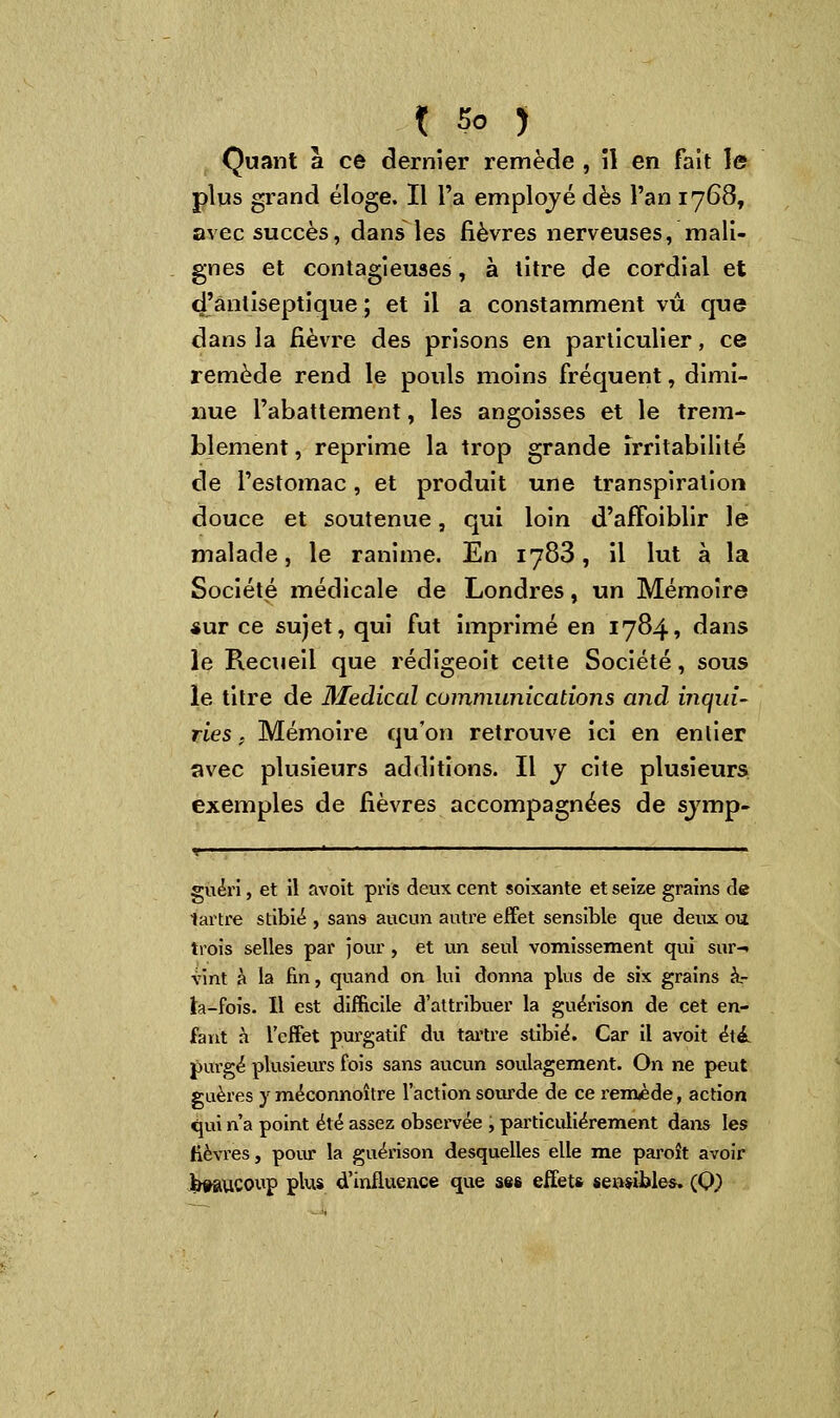 Quant à ce dernier remède , il en fait le plus grand éloge. Il l'a employé dès l'an 1768, avec succès, dans les fièvres nerveuses, mali- gnes et contagieuses, à litre de cordial et d'antiseptique; et il a constamment vu que dans la fièvre des prisons en particulier, ce remède rend le pouls moins fréquent, dimi- nue l'abattement, les angoisses et le trem- blement , reprime la trop grande irritabilité de l'estomac, et produit une transpiration douce et soutenue, qui loin d'afîoiblir le malade, le ranime. En 1783, il lut à la Société médicale de Londres, un Mémoire sur ce sujet, qui fut imprimé en 1784, dans le Recueil que rédigeoit cette Société, sous le titre de Médical communications and inqui- ries ; Mémoire qu'on retrouve ici en entier avec plusieurs additions. Il y cite plusieurs exemples de fièvres accompagnées de sjmp- guéri, et il avoit pris deux cent soixante et seize grains de tartre stibié , sans aucun autre effet sensible que deux ou trois selles par jour, et un seul vomissement qui sur-» vint à la fin, quand on lui donna plus de six grains à.- ta-fois. Il est difficile d'attribuer la guéi'ison de cet en- fant h l'effet purgatif du tartre stibié. Car il avoit été. purgé plusieurs fois sans aucun soulagement. On ne peut guères y méconnoître l'action sourde de ce remède, action qui n'a point été assez observée , particulièrement dans les lièvres, pour la guérison desquelles elle me paroît avoir beaucoup plus d'influence que ses effet» sensibles» (Q,)