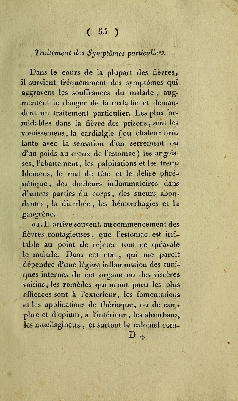 Traitement des Symptômes particuliers. Dans le cours de la plupart des fièvres, il survient fréquemment des symptômes qui aggravent les souffrances du malade , aug- mentent le danger de la maladie et deman- dent un traitement particulier. Les plus for- midables dans la fièvre des prisons, sont les vomissemens, la cardialgie (ou chaleur brû- lante avec la sensation d'un serrement ou d'un poids au creux de l'estomac) les angois- ses, l'abattement, les palpitations et les trein- blemens, le mal de tète et le délire phré- nétique, des douleurs inflammatoires dans d'autres parties du corps, des sueurs abon- dantes , la diarrhée , les hémorrhagies et la gangrène. « i. Il arrive souvent, au commencement des fièvres contagieuses, que l'estomac est irri- table au point de rejeter tout ce qu'avale le malade. Dans cet état , qui me paroît dépendre d'une légère inflammation des tuni- ques internes de cet organe ou des viscères voisins, les remèdes qui m'ont paru les plus efficaces sont à l'extérieur, les fomentations et les applications de thériaque, ou de cam- phre et d'opium, à l'intérieur, les absorbant les niucilagineux, et surtout le calomel conv D 4