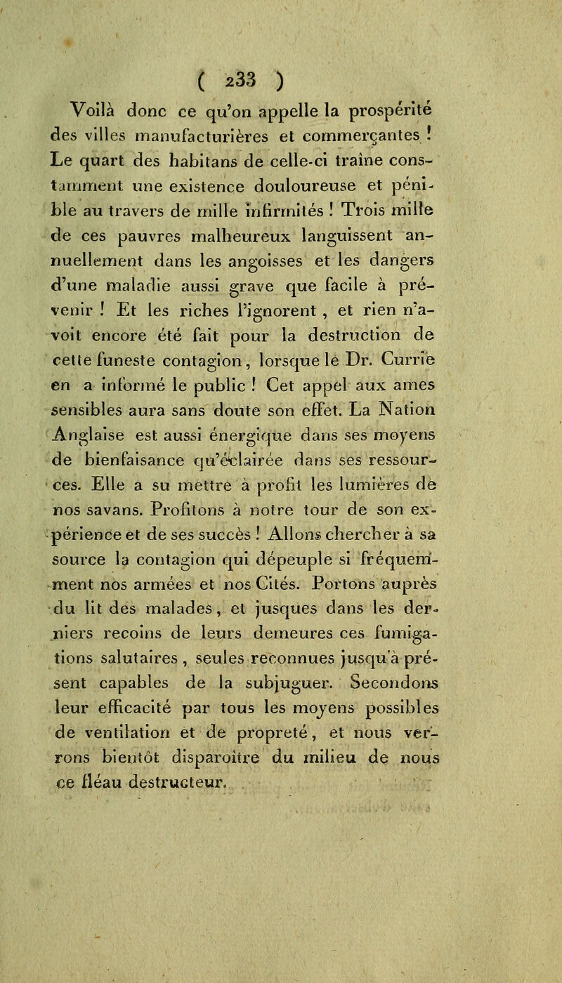 Voilà donc ce qu'on appelle la prospérité des villes manufacturières et commerçantes ! Le quart des habitans de celle-ci traîne cons- tamment une existence douloureuse et péni- ble au travers de mille infirmités ! Trois mille de ces pauvres malheureux languissent an- nuellement dans les angoisses et les dangers d'une maladie aussi grave que facile à pré- venir ! Et les riches l'ignorent , et rien n'a- voit encore été fait pour la destruction de cette funeste contagion, lorsque lé Dr. Curriè en a informé le public ! Cet appel aux âmes sensibles aura sans doute son effet. La Nation Anglaise est aussi énergique dans ses moyens de bienfaisance qu'éclairée dans ses ressour- ces. Elle a su mettre à profit les lumières de nos savans. Profitons à notre tour de son ex- périence et de ses succès ! Allons chercher à sa source la contagion qui dépeuple si fréquem- ment nos armées et nos Cités. Portons auprès du lit des malades, et jusques dans les der- niers recoins de leurs demeures ces fumiga- tions salutaires , seules reconnues jusqu'à pré- sent capables de la subjuguer. Secondons leur efficacité par tous les moyens possibles de ventilation et de propreté, et nous ver- rons bientôt disparoitre du milieu de nous ce fléau destructeur.