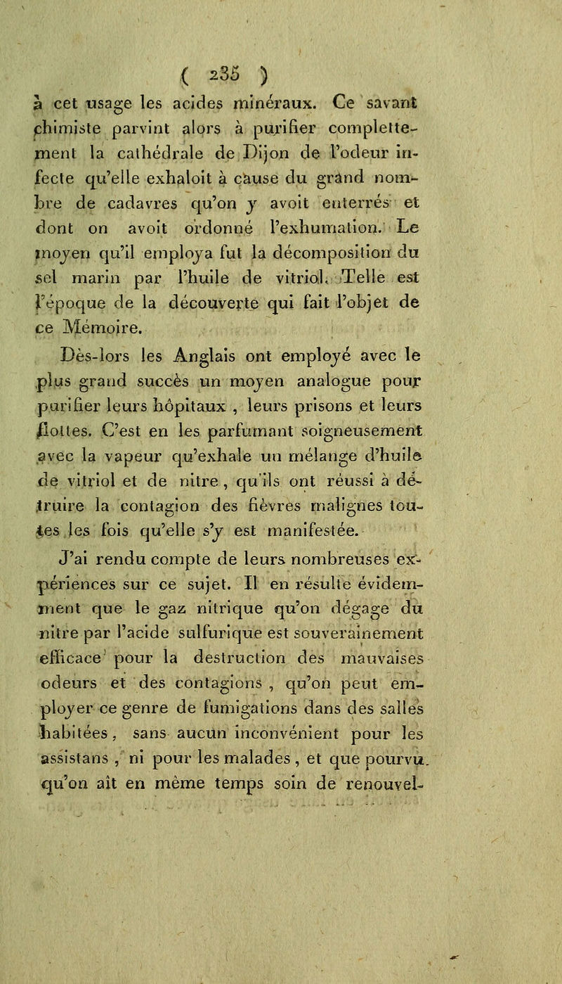 3 cet usage les acides minéraux. Ce savant chimiste parvint alors à purifier complette- ment la cathédrale de Dijon de l'odeur in- fecte qu'elle exhaloit à cause du grand nom- bre de cadavres qu'on y avoit enterrés et dont on avoit ordonné l'exhumation. Le moyen qu'il employa fut la décomposition du sel marin par l'huile de vitriol. Telle est l'époque de la découverte qui fait l'objet de ce Mémoire. Dès-lors les Anglais ont employé avec le plus grand succès un moyen analogue pour purifier leurs hôpitaux , leurs prisons et leurs flottes. C'est en les parfumant soigneusement avec la vapeur qu'exhale un mélange d'huilô de vitriol et de nitre , qu'ils ont réussi à dé- truire la contagion des fièvres malignes tou- tes les fois qu'elle sy est manifestée. J'ai rendu compte de leurs nombreuses ex- périences sur ce sujet. Il en résulte évidem- ment que le gaz nitrique qu'on dégage du nitre par l'acide sulfuricjue est souverainement efficace pour la destruction des mauvaises odeurs et des contagions , qu'on peut em- ployer ce genre de fumigations dans des salles habitées, sans aucun inconvénient pour les assistans , ni pour les malades , et que pourvu, qu'on ait en même temps soin de renouvel-