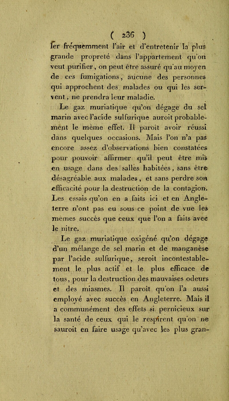 1er fréquemment l'air et d'entretenir la plue grande propreté dans l'appartement qu'on: veut purifier, on peut être assuré qu'au moven. de ces fumigations, aucune des personnes qui approchent des malades ou qui les ser- vent , ne prendra leur maladie. Le gaz muriatique qu'on dégage du set marin avec l'acide sulfurique auroit probable- ment le même effet. Il paroît avoir réussi dans quelques occasions. Mais Ton n'a pas encore assez d'observations bien constatées pour pouvoir affirmer qu'il peut être mis en, usage dans des salles habitées, sans être désagréable aux malades, et sans perdre son efficacité pour la destruction de la contagion. Les essais qu'on en a faits ici et en Angle- terre n'ont pas eu sous ce point de vue les mêmes succès que ceux que l'on a faits avec le nitre. Le gaz muriatique oxigéné qu'on dégage d'un mélange de sel marin et de manganèse par l'acide sulfurique, seroit incontestable- ment le plus actif et le plus efficace de tous, pour la destruction des mauvaises odeurs et des miasmes. Il paroît qu'on l'a aussi emplové avec succès en Angleterre. Mais il a communément des effets si pernicieux sur la santé de ceux qui le respirent qu'on ne sauroit en faire usage qu'avec les plus gran-