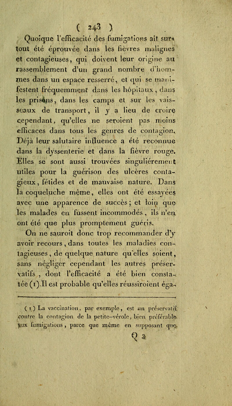 Quoique l'efficacité des fumigations ait suri tout été éprouvée dans les lièvres malignes et contagieuses, qui doivent leur origine au rassemblement d'un grand nombre dilem- mes dans un espace resserré, et qui se mani- festent fréquemment dans les hôpitaux , dans les prisais, dans les camps et sur les vais- seaux de transport, il v a lieu de croire cependant, qu'elles ne seroient pas moins efficaces dans tous les genres de contagion* Déjà leur salutaire influence a, été reconnue dans la dyssen.terie et dans la fièvre rouge. Elles se sont aussi trouvées singulièrement utiles pour la guérison des ulcères conta- gieux, fétides et de mauvaise nature. Dans la coqueluche même, elles ont été essayées avec une apparence de succès ; et loiç que les malades en fussent incommodés, ils n'en, ont été que plus promptement guéris. On ne sauroît donc trop recommander dy avoir recours , dans toutes les maladies con- tagieuses , de quelque nature qu'elles soient, sans négliger cependant les autres préser- vatifs , dont l'efficacité a été bien constat tée (i)Il est probable qu'elles réussiroient éga- ( i ) La vaccination, par exemple, est un préservât il, contre la contagion de la petite-vérole, bien préférable. ]&.ux fumigations, parce que même en supposant que>