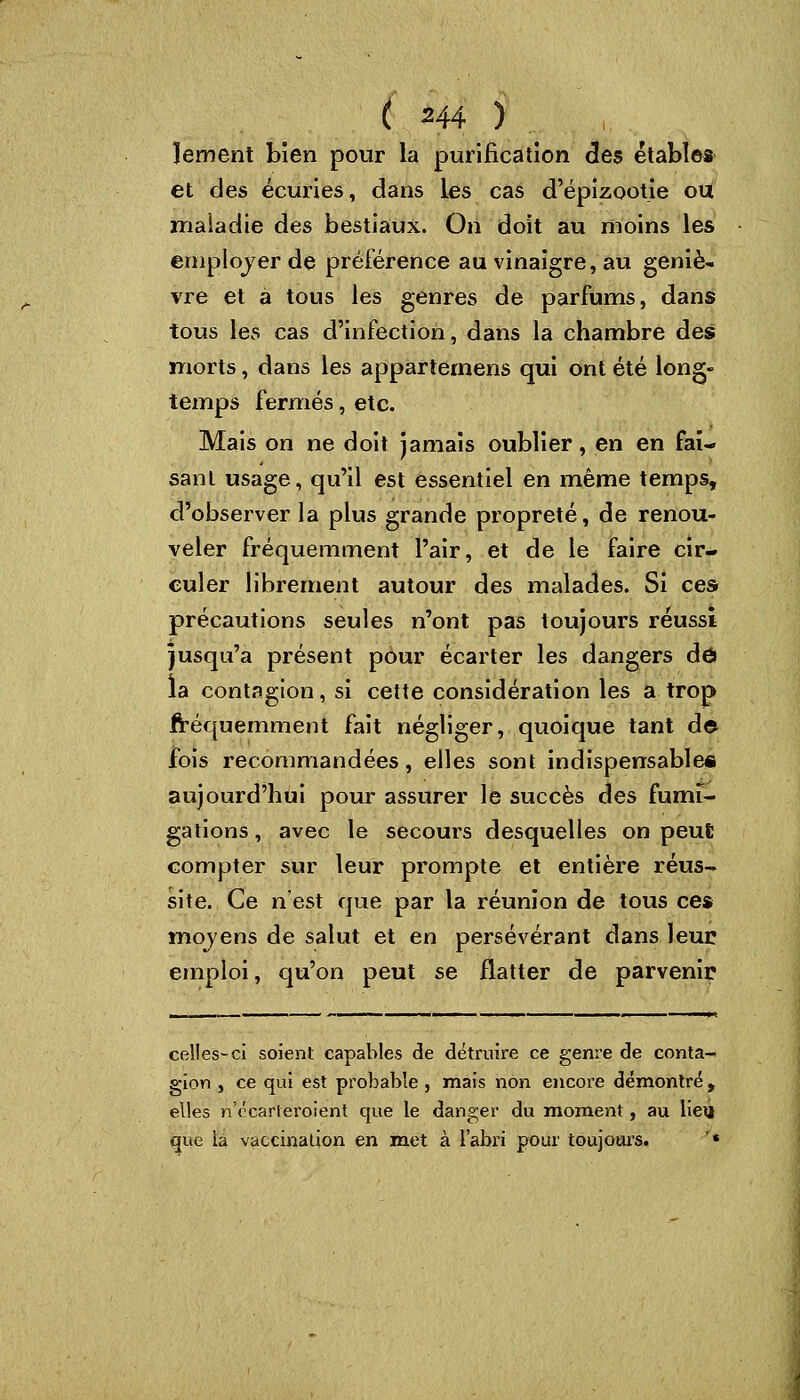 ïement bien pour la purification des étables et des écuries, dans les cas d'épizootie ou maiadie des bestiaux. On doit au moins les employer de préférence au vinaigre, au geniè- vre et à tous les genres de parfums, dans tous les cas d'infection, dans la chambre des morts, dans les appartenons qui ont été long- temps fermés, etc. Mais on ne doit jamais oublier, en en fai- sant usage, qu'il est essentiel en même temps, d'observer la plus grande propreté, de renou- veler fréquemment l'air, et de le faire cir- culer librement autour des malades. Si ces précautions seules n'ont pas toujours réussi jusqu'à présent pour écarter les dangers dô la contagion, si cette considération les a trop fréquemment fait négliger, quoique tant de fois recommandées, elles sont indispensable* aujourd'hui pour assurer le succès des fumi- gations , avec le secours desquelles on peut compter sur leur prompte et entière réus- site. Ce n'est que par la réunion de tous ces mojens de salut et en persévérant dans leur emploi, qu'on peut se flatter de parvenir celles-ci soient capables de détruire ce genre de conta- gion , ce qui est probable, mais non encore démontré t elles n'ccarieroient que le danger du moment, au Heij que la vaccination en met à l'abri pour toujours. '*
