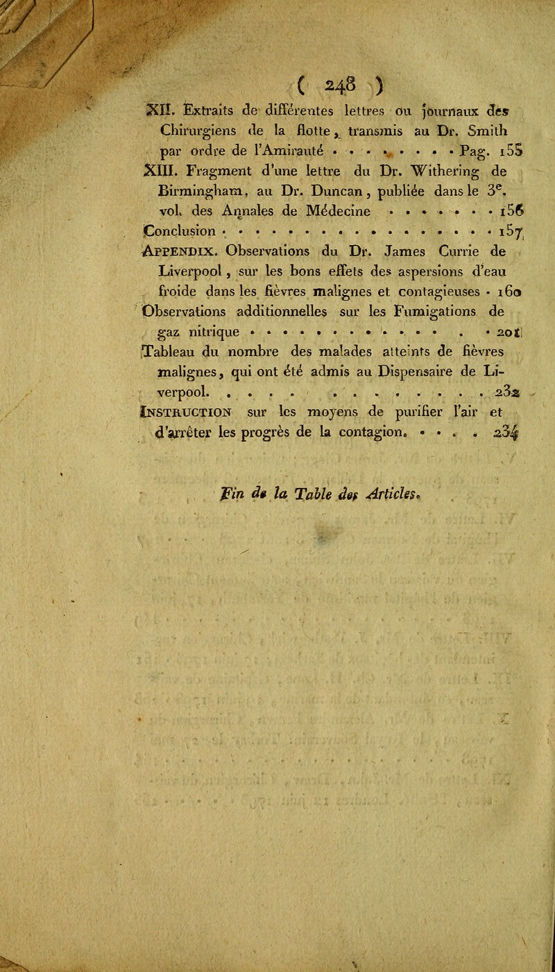 ( *& ) XII. Extraits (5e différentes lettres ou journaux des Chirurgiens de la flotte, transmis au Dr. Smith par ordre de l'Amirauté ........ Pag. i5S XIII. Fragment d'une lettre du Dr. Withering de Birmingham, au Dr. Duncan, publiée dans le 3e. vol, des Annales de Médecine ....... iS$ Conclusion • * ï^T, Appendix. Observations du Dr. James Currîe de Liverpool, sur les bons effets des aspersions d'eau froide dans les fièvres malignes et contagieuses • 160 Observations additionnelles sur les Fumigations de gaz nitrique • . . ^ot! ,Tableau du nombre des malades atteints de fièvres malignes, qui ont été admis au Dispensaire de Li- verpool aSa Instruction sur les moyens de purifier l'air et d'arrêter les progrès de la contagion. »... s3^ 'pin àê la Table ûêf Articles,