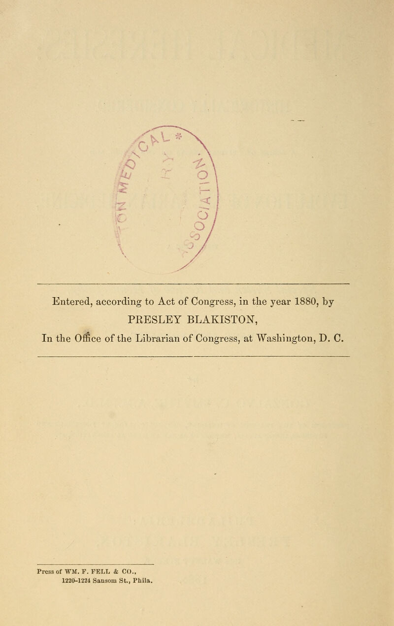 Entered, according to Act of Congress, in the year 1880, by PRESLEY BLAKISTON, In the Office of the Librarian of Congress, at Washington, D. C. Press of WM. F. PELL & CO., 1220-1224 Sansom St., Phila.