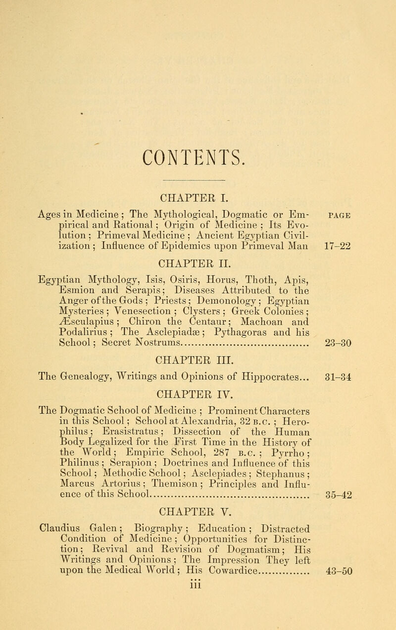 CONTENTS. CHAPTER I. Ages in Medicine ; The Mythological, Dogmatic or Em- page pirical and Rational; Origin of Medicine ; Its Evo- lution ; Primeval Medicine ; Ancient Egyptian Ci^dl- ization ; Influence of Epidemics upon Primeval Man 17-22 CHAPTER II. Egyptian Mythology, Isis, Osiris, Horus, Thoth, Aj^is, Esmion and Serapis; Diseases Attributed to the Anger of the Gods ; Priests; Demonology ; Egyptian Mysteries ; Venesection ; Clysters ; Greek Colonies ; .y^Lsculapius; Chiron the Centaur; Machoan and Podalirius; The Asclepiadse; Pythagoras and his School; Secret Nostrums 23-30 CHAPTER III. The Genealogy, Writings and Opinions of Hippocrates... 31-34 CHAPTER IV. The Dogmatic School of Medicine ; Prominent Characters in this School; School at Alexandria, 32 B.C. ; Hero- philus; Erasistratus; Dissection of the Human Body Legalized for the First Time in the History of the World; Empiric School, 287 B.C.; Pyrrho; Philinus ; Serapion ; Doctrines and Influence of this School; Methodic School; Asclepiades ; Stephanus ; Marcus Artorius; Themison; Principles and Influ- ence of this School 35-42 CHAPTER V. Claudius Galen; Biography ; Education ; Distracted Condition of Medicine ; Opportunities for Distinc- tion; Revival and Revision of Dogmatism; His Writings and Opinions; The Impression They left upon the Medical World; His Cowardice 43-50