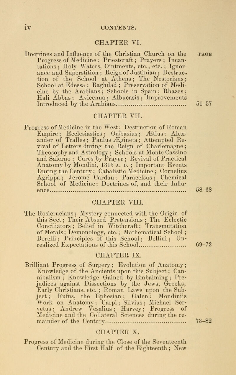 CHAPTER VI. Doctrines and Influence of tlie Christian Churcli on the page Progress of Medicine ; Priestcraft; Prayers ; Incan- tations ; Holy Waters, Ointments, etc., etc. ; Ignor- ance and Sujoerstition; Reign of Justinian ; Destruc* tion of the School at Athens; The Nestorians; School at Edessa ; Baghdad ; Preservation of Medi- cine by the Arabians ; Schools in Spain; Rhazes ; Hali Abbas ; Avicenna \ Albucasis ; Improvements Introduced by the Arabians 51-57 CHAPTER VII. Progress of Medicine in the West; Destruction of Roman Emjiire; Ecclesiastics ; Oribasius ; vEtius; Alex- ander of Tralles ; Paulus ^gineta; Attempted Re- vival of Letters during the Reign of Charlemagne ; Theosophy and Astrology ; Schools at Monte Cassino and Salerno ; Cures by Prayer ; Revival of Practical Anatomy by Mondini, 1315 a. d. ; Important Events During the Century ; Cabalistic Medicine ; Cornelius Agrippa; Jerome Cardan; Paracelsus ; Chemical School of Medicine; Doctrines of, and their Influ- ence 58-68 CHAPTER VIII. The Rosicrucians ; Mystery connected with the Origin of this Sect; Their Absurd Pretensions ; The Eclectic Conciliators ; Belief in Witchcraft; Transmutation of Metals; Demonology, etc.; Mathematical School ; Borelli; Principles of this School; Bellini; Un- realized Expectations of this School 69-72 CHAPTER IX. Brilliant Progi-ess of Surgery ; Evolution of Anatomy; Knowledge of the Ancients upon this Subject; Can- nibalism ; Knowledge Gained by Embalming; Pre- judices against Dissections by the Jews, Greeks, Early Christians, etc. ; Roman Laws uj^on the Sub- ject ; Rufus, the Ephesian ; Galen; Mondini's Work on Anatomy; Carpi; Silvius; Michael Ser- vetus ; Andrew Vesalius; Harvey; Progress of Medicine and the Collateral Sciences during the re- mainder of the Century 73-82 CHAPTER X. Progress of Medicine during the Close of the Seventeenth Century and the First Half of the Eighteenth ; New