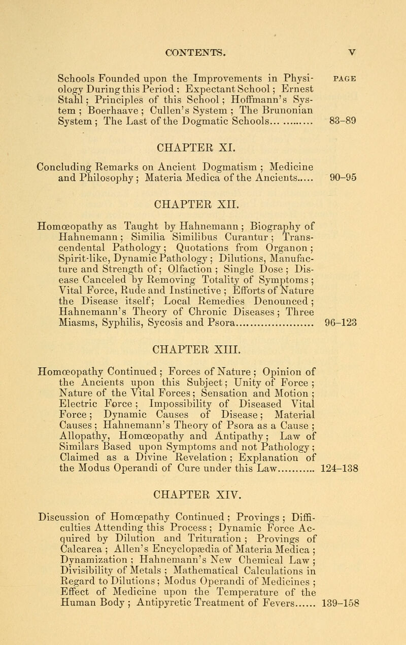 Schools Founded upon the Improvements in Physi- page ology During this Period ; Expectant School; Ernest Stahl; Principles of this School; Hoffmann's Sys- tem ; Boerhaave; CuUen's System ; The Brunonian System; The Last of the Dogmatic Schools 83-89 CHAPTER XI. Concluding Remarks on Ancient Dogmatism ; Medicine and Philosophy ; Materia Medica of the Ancients 90-95 CHAPTER XII. Homoeopathy as Taught by Hahnemann ; Biography of Hahnemann; Similia Similibus Curantur; Trans- cendental Pathology ; Quotations from Organon ; Spirit-like, Dynamic Pathology ; Dilutions, Manufac- ture and Strength of; Olfaction ; Single Dose ; Dis- ease Canceled by Removing Totality of Symptoms; Vital Force, Rude and Instinctive ; Efforts of Nature the Disease itself; Local Remedies Denounced; Hahnemann's Theory of Chronic Diseases; Three Miasms, Syphilis, Sycosis and Psora 96-123 CHAPTER XIII. Homoeopathy Continued ; Forces of Nature ; Opinion of the Ancients upon this Subject; Unity of Force ; Nature of the Vital Forces; Sensation and Motion ; Electric Force; Impossibility of Diseased Vital Force; Dynamic Causes of Disease; Material Causes ; Hahnemann's Theory of Psora as a Cause ; Allopathy, Homoeopathy and Antipathy; Law of Similars Based upon Symptoms and not Pathology; Claimed as a Divine Revelation; Explanation of the Modus Operandi of Cure under this Law 124-138 CHAPTER XIV. Discussion of Homoepathy Continued ; Provings ; Diffi- culties Attending this Process ; Dynamic Force Ac- quired by Dilution and Trituration ; Provings of Calcarea ; Allen's Encyclopaedia of Materia Medica ; Dynamization ; Hahnemann's New Chemical Law ; Divisibility of Metals ; Mathematical Calculations in Regard to Dilutions ; Modus Operandi of Medicines ; Effect of Medicine upon the Temperature of the Human Body; Antipyretic Treatment of Fevers 139-158