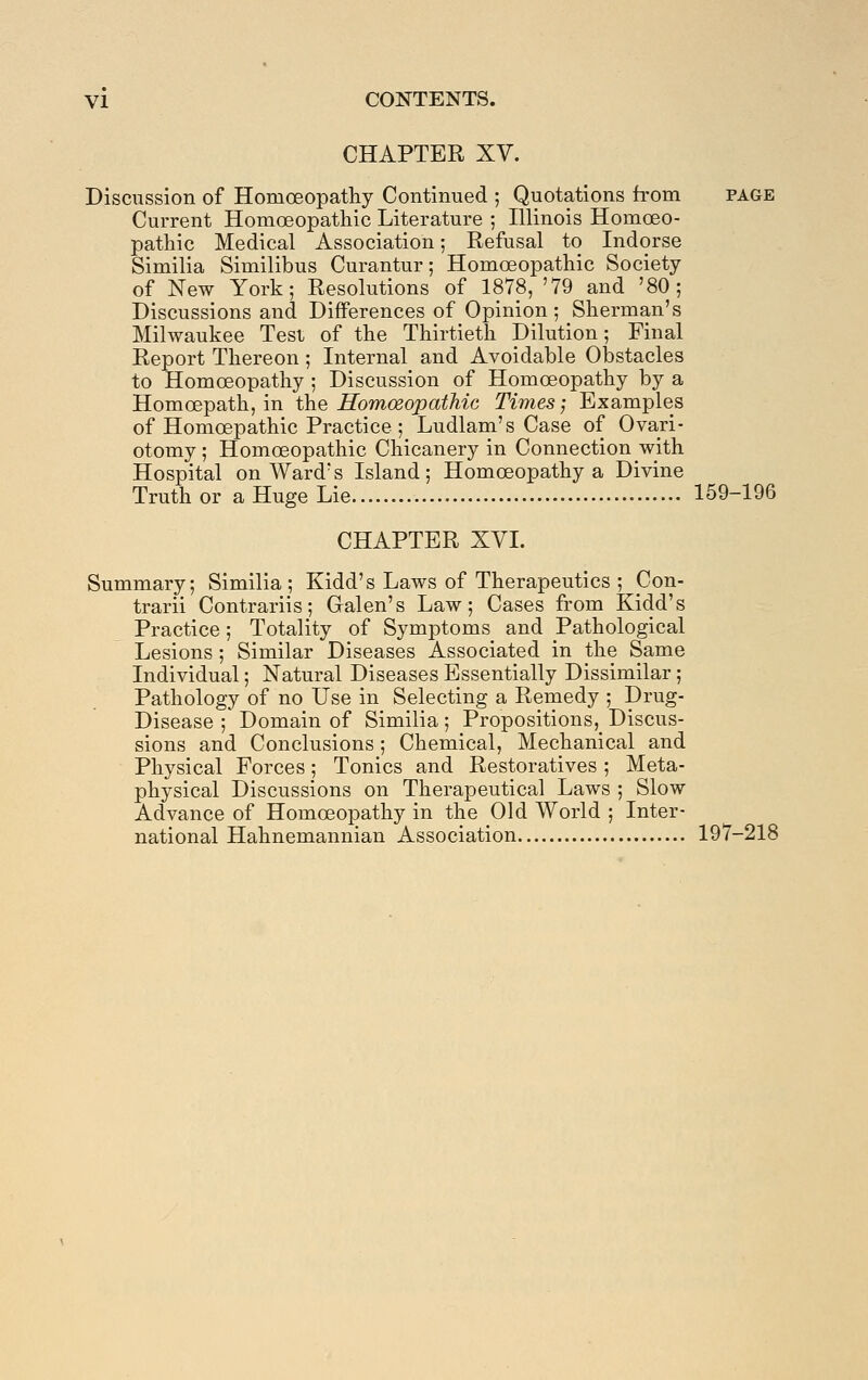 CHAPTER XV. Discussion of Homoeopatliy Continued ; Quotations h'om page Current Homoeopathic Literature ; Illinois Homoeo- pathic Medical Association; Refusal to Indorse Similia Similibus Curantur; Homoeopathic Society of New York; Resolutions of 1878, '79 and '80; Discussions and Differences of Opinion; Sherman's Milwaukee Test of the Thirtieth Dilution; Final Report Thereon; Internal and Avoidable Obstacles to Homoeopathy ; Discussion of Homoeopathy by a Homoepath, in the Homoeopathic Times; Examples of Homoepathic Practice ; Ludlam's Case of Ovari- otomy; Homoeopathic Chicanery in Connection with Hospital on Ward's Island; Homoeopathy a Divine Truth or a Huge Lie 159-196 CHAPTER XVI. Summary; Similia; Kidd's Laws of Therapeutics ; Con- trarii Contrariis; Galen's Law; Cases from Kidd's Practice; Totality of Symptoms and Pathological Lesions; Similar Diseases Associated in the Same Individual; Natural Diseases Essentially Dissimilar; Pathology of no Use in Selecting a Remedy ; Drug- Disease ; Domain of Similia; Propositions, Discus- sions and Conclusions; Chemical, Mechanical and Physical Forces; Tonics and Restoratives ; Meta- physical Discussions on Therapeutical Laws ; Slow Advance of Homoeopathy in the Old World ; Inter- national Hahnemannian Association 197-218