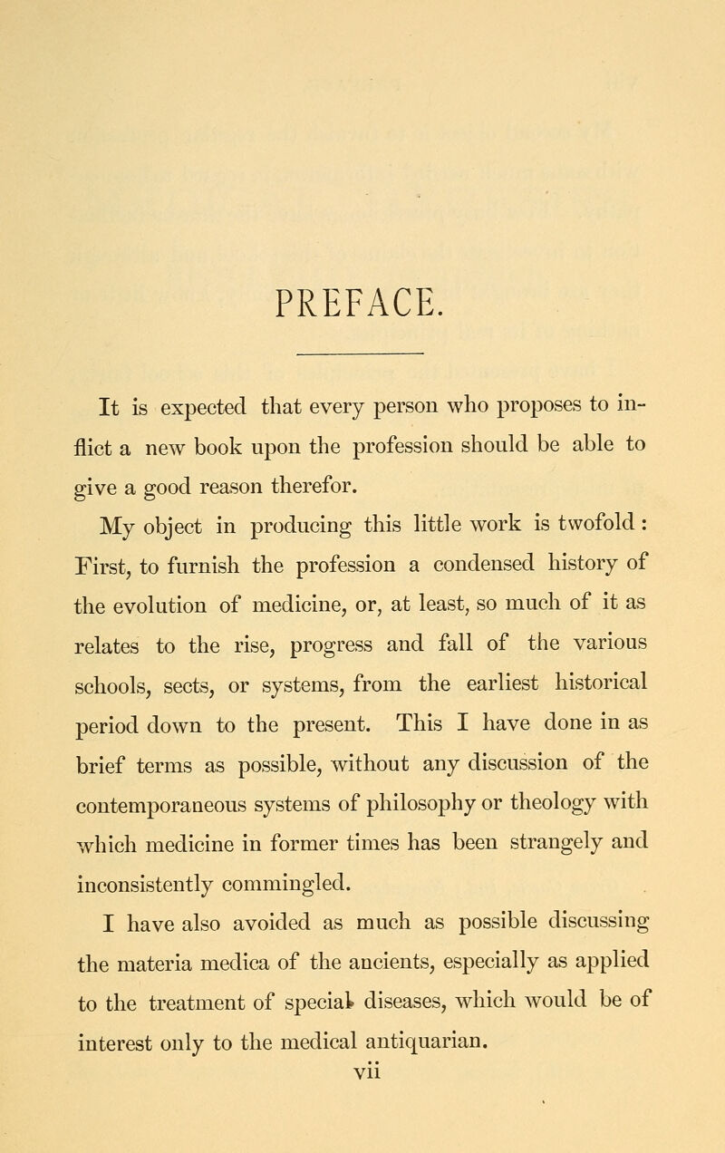 PREFACE. It is expected that every person who proposes to in- flict a new book upon the profession should be able to give a good reason therefor. My object in producing this little work is twofold: First, to furnish the profession a condensed history of the evolution of medicine, or, at least, so much of it as relates to the rise, progress and fall of the various schools, sects, or systems, from the earliest historical period down to the present. This I have done in as brief terms as possible, without any discussion of the contemporaneous systems of philosophy or theology with which medicine in former times has been strangely and inconsistently commingled. I have also avoided as much as possible discussing the materia medica of the ancients, especially as applied to the treatment of special diseases, which would be of interest only to the medical antiquarian.