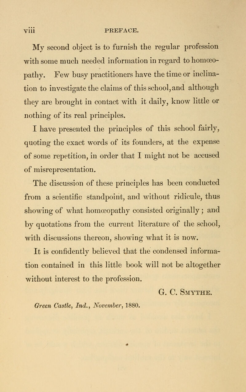Vlll PREFACE. My second object is to furnish the regular profession with some much needed information in regard to homoeo- pathy. Few busy practitioners have the time or inclina- tion to investigate the claims of this school, and although they are brought in contact with it daily, know little or nothing of its real principles. I have presented the principles of this school fairly, quoting the exact words of its founders, at the expense of some repetition, in order that I might not be accused of misrepresentation. The discussion of these principles has been conducted from a scientific standpoint, and without ridicule, thus showing of what homoeopathy consisted originally; and by quotations from the current literature of the school, with discussions thereon, showing what it is now. It is confidently believed that the condensed informa- tion contained in this little book will not be altogether without interest to the profession. G. C. Smythe. Green Castle, Ind., November, 1880.