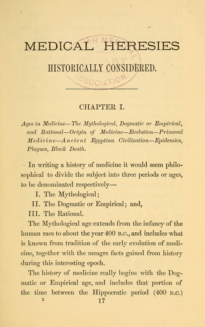 MEDICAL HERESIES HISTORICALIY CONSIDERED. ' CHAPTER I. Ages in Medicine—Hie Mythological, Dogmatic or Empirical, and national—Origin of Medicine—Evolution—Primeval Medicine—Ancient Egyptian Civilization—Epidemics, Plagues, Black Death. In writing a history of medicine it would seem philo- sophical to divide the subject into three periods or ages, to be denominated respectively— I. The Mythological; II. The Dogmatic or Empirical; and, III. The Rational. The Mythological age extends from the infancy of the human race to about the year 400 B.C., and includes what is known from tradition of the early evolution of medi- cine, together with the meagre facts gained from history during this interesting epoch. The history of medicine really begins with the Dog- matic or Empirical age, and includes that portion of the time between the Hippocratic period (400 B.C.)