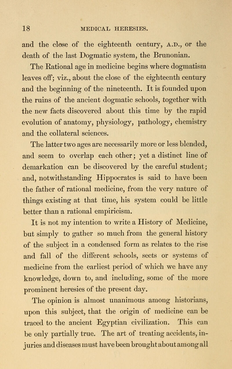 and the close of the eighteenth century, A.D., or the death of the last Dogmatic system, the Brunonian. The Rational age in medicine begins where dogmatism leaves off; viz., about the close of the eighteenth century and the beginning of the nineteenth. It is founded upon the ruins of the ancient dogmatic schools, together with the new facts discovered about this time by the rapid evolution of anatomy, physiology, pathology, chemistry and the collateral sciences. The latter two ages are necessarily more or less blended, and seem to overlap each other; yet a distinct line of demarkation can be discovered by the careful student; and, notwithstanding Hippocrates is said to have been the father of rational medicine, from the very nature of things existing at that time, his system could be little better than a rational empiricism. It is not my intention to write a History of Medicine, but simply to gather so much from the general history of the subject in a condensed form as relates to the rise and fall of the different schools, sects or systems of medicine from the earliest period of Avhich we have any knowledge, down to, and including, some of the more prominent heresies of the present day. The opinion is almost unanimous among historians, upon this subject, that the origin of medicine can be traced to the ancient Egyptian civilization. This can be only partially true. The art of treating accidents, in- juries and diseases m ust have been brought about among all