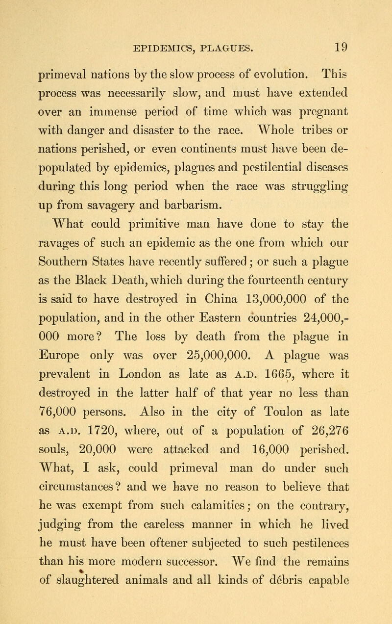 primeval nations by the slow process of evolution. This process was necessarily slow, and must have extended over an immense period of time which was pregnant with danger and disaster to the race. Whole tribes or nations perished, or even continents must have been de- populated by epidemics, plagues and pestilential diseases during this long period when the race was struggling up from savagery and barbarism. What could primitive man have done to stay the ravages of such an epidemic as the one from which our Southern States have recently suffered; or such a plague as the Black Death, which during the fourteenth century is said to have destroyed in China 13,000,000 of the population, and in the other Eastern countries 24,000,- 000 more? The loss by death from the plague in Europe only was over 25,000,000. A plague was prevalent in London as late as a.d. 1665, where it destroyed in the latter half of that year no less than 76,000 persons. Also in the city of Toulon as late as A.D. 1720, where, out of a population of 26,276 souls, 20,000 were attacked and 16,000 perished. What, I ask, could primeval man do under such circumstances? and we have no reason to believe that he was exempt from such calamities; on the contrary, judging from the careless manner in which he lived he must have been oftener subjected to such pestilences than his more modern successor. We find the remains of slaughtered animals and all kinds of debris capable