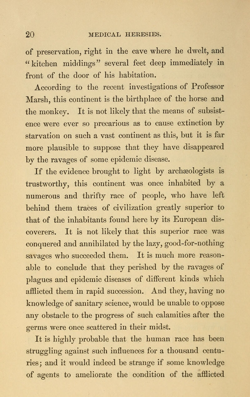 of preservation, right in the cave where he dwelt, and kitchen middings several feet deep immediately in front of the door of his habitation. According to the recent investigations of Professor Marsh, this continent is the birthplace of the horse and the monkey. It is not likely that the means of subsist- ence were ever so precarious as to cause extinction by starvation on such a vast continent as this, but it is far more plausible to suppose that they have disappeared by the ravages of some epidemic disease. If the evidence brought to light by archaeologists is trustworthy, this continent was once inhabited by a numerous and thrifty race of people, who have left behind them traces of civilization greatly superior to that of the inhabitants found here by its European dis- coverers. It is not likely that this superior race was conquered and annihilated by the lazy, good-for-nothing savages who succeeded them. It is much more reason- able to conclude that they perished by the ravages of plagues and epidemic diseases of different kinds which afflicted them in rapid succession. And they, having no knowledge of sanitary science, would be unable to oppose any obstacle to the progress of such calamities after the germs were once scattered in their midst. It is highly probable that the human race has been struggling against such influences for a thousand centu- ries; and it would indeed be strange if some knowledge of agents to ameliorate the condition of the afflicted