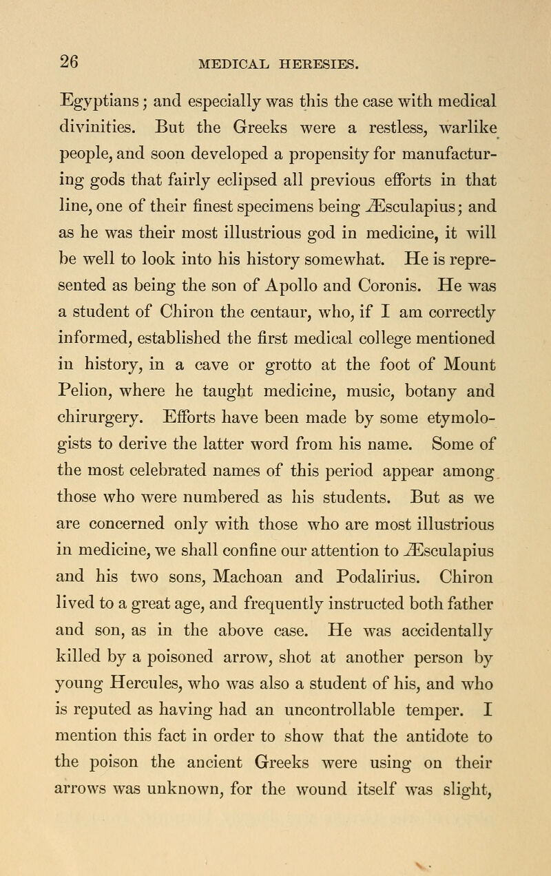 Egyptians; and especially was this the case with medical divinities. But the Greeks were a restless, warlike people, and soon developed a propensity for manufactur- ing gods that fairly eclipsed all previous efforts in that line, one of their finest specimens being ^sculapius; and as he was their most illustrious god in medicine, it will be well to look into his history somewhat. He is repre- sented as being the son of Apollo and Coronis. He was a student of Chiron the centaur, who, if I am correctly informed, established the first medical college mentioned in history, in a cave or grotto at the foot of Mount Pelion, where he taught medicine, music, botany and chirurgery. Efforts have been made by some etymolo- gists to derive the latter word from his name. Some of the most celebrated names of this period appear among those who were numbered as his students. But as we are concerned only with those who are most illustrious in medicine, we shall confine our attention to ^sculapius and his two sons, Machoan and Podalirius. Chiron lived to a great age, and frequently instructed both father and son, as in the above case. He was accidentally killed by a poisoned arrow, shot at another person by young Hercules, who was also a student of his, and who is reputed as having had an uncontrollable temper. I mention this fact in order to show that the antidote to the poison the ancient Greeks were using on their arrows was unknown, for the wound itself was slight,