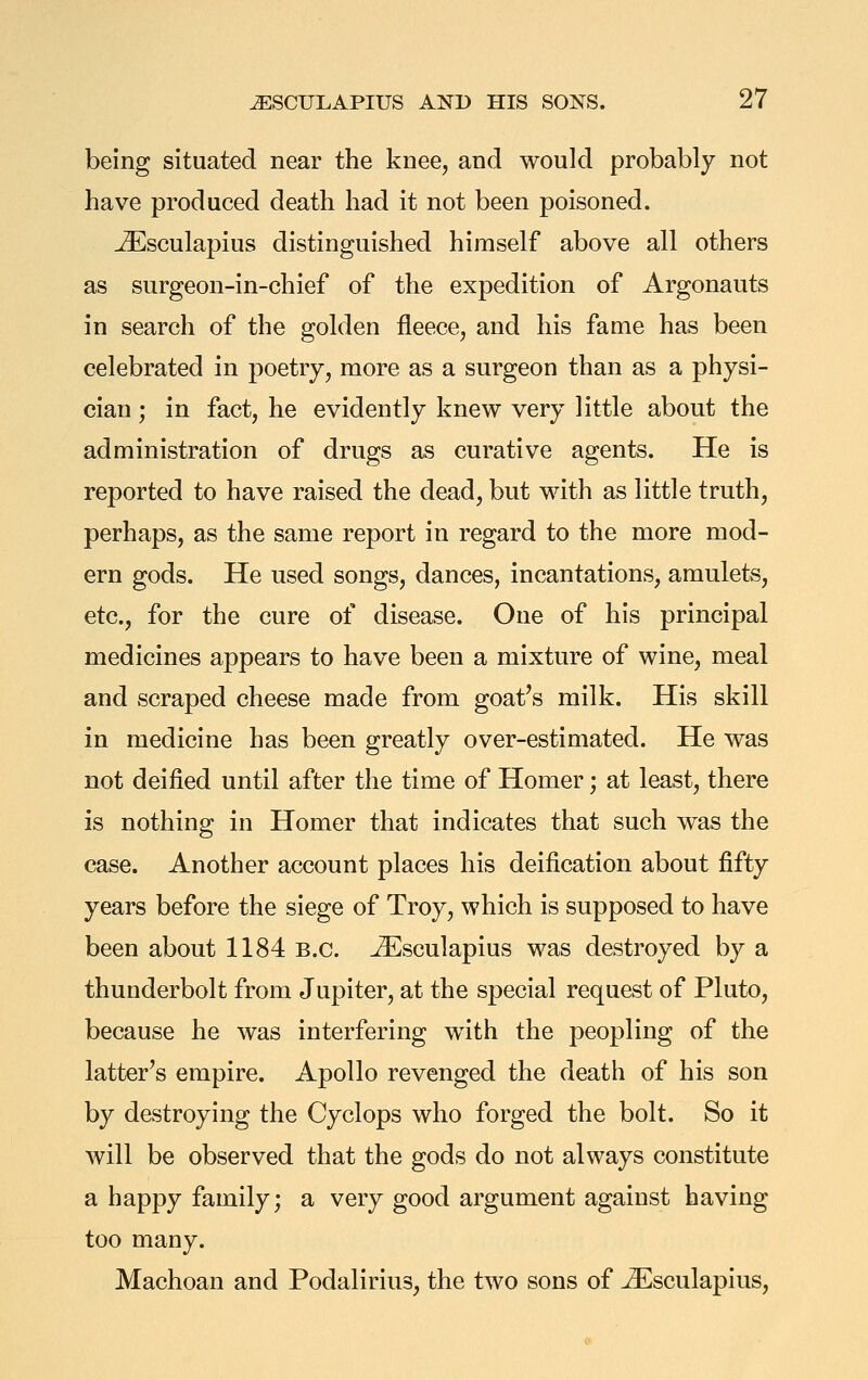 being situated near the knee, and would probably not have produced death had it not been poisoned. ^sculapius distinguished himself above all others as surgeon-in-chief of the expedition of Argonauts in search of the golden fleece, and his fame has been celebrated in poetry, more as a surgeon than as a physi- cian ; in fact, he evidently knew very little about the administration of drugs as curative agents. He is reported to have raised the dead, but with as little truth, perhaps, as the same report in regard to the more mod- ern gods. He used songs, dances, incantations, amulets, etc., for the cure of disease. One of his principal medicines appears to have been a mixture of wine, meal and scraped cheese made from goat's milk. His skill in medicine has been greatly over-estimated. He was not deified until after the time of Homer; at least, there is nothing in Homer that indicates that such was the case. Another account places his deification about fifty years before the siege of Troy, which is supposed to have been about 1184 B.C. ^sculapius was destroyed by a thunderbolt from Jupiter, at the special request of Pluto, because he was interfering w^ith the peopling of the latter's empire. Apollo revenged the death of his son by destroying the Cyclops who forged the bolt. So it will be observed that the gods do not always constitute a happy family; a very good argument against having too many. Machoan and Podalirius, the two sons of ^sculapius.