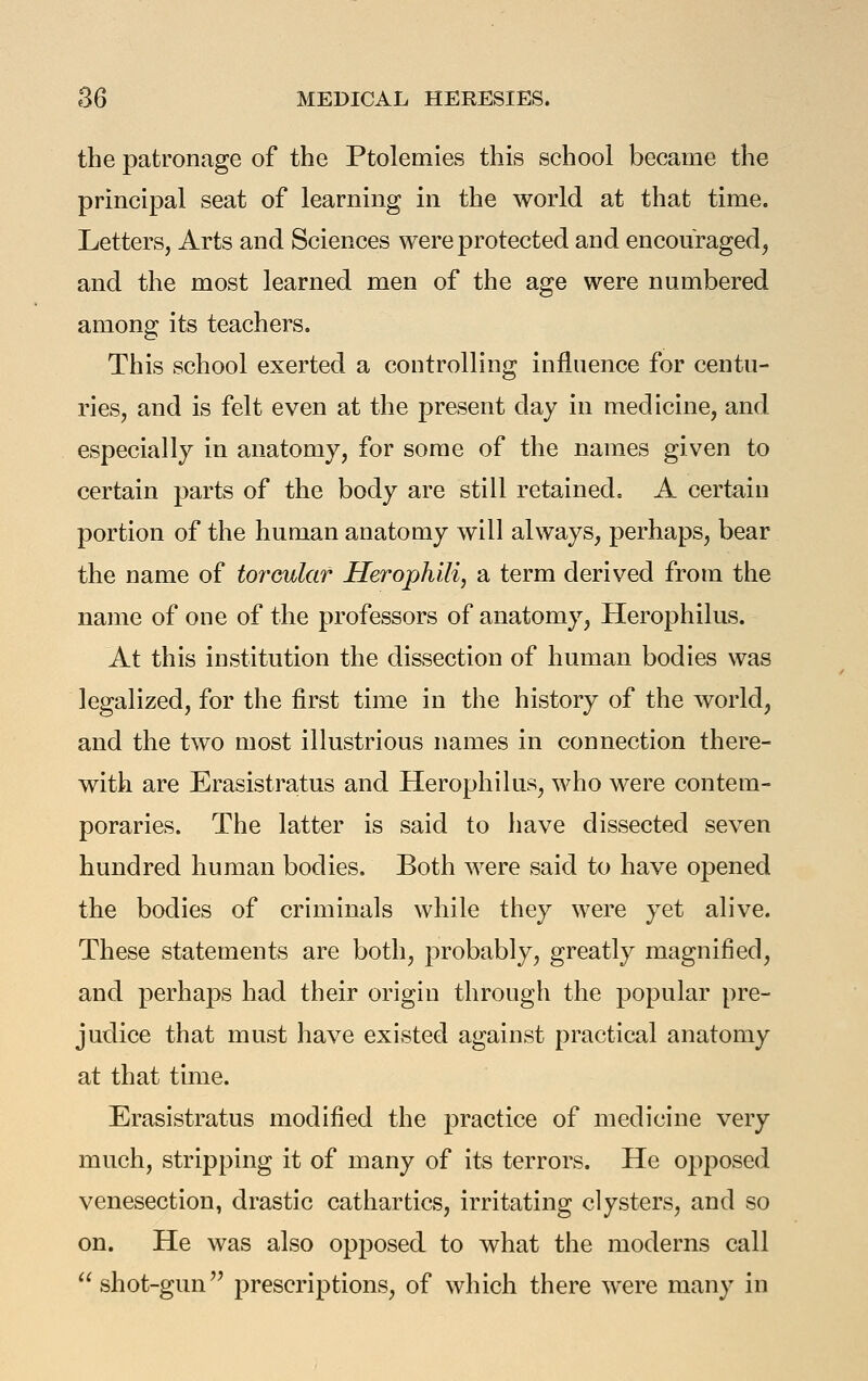 the patronage of the Ptolemies this school became the principal seat of learning in the world at that time. Letters, Arts and Sciences were protected and encouraged, and the most learned men of the age were numbered among its teachers. This school exerted a controlling influence for centu- ries, and is felt even at the present day in medicine, and especially in anatomy, for some of the names given to certain parts of the body are still retained. A certain portion of the human anatomy will always, perhaps, bear the name of torcular Herophili, a term derived from the name of one of the professors of anatomy, Herophilus. At this institution the dissection of human bodies was legalized, for the first time in the history of the world, and the two most illustrious names in connection there- with are Erasistratus and Herophilus, who were contem- poraries. The latter is said to have dissected seven hundred human bodies. Both were said to have opened the bodies of criminals while they were yet alive. These statements are both, probably, greatly magnified, and perhaps had their origin through the popular pre- judice that must have existed against practical anatomy at that time. Erasistratus modified the practice of medicine very much, stripping it of many of its terrors. He opposed venesection, drastic cathartics, irritating clysters, and so on. He was also opposed to what the moderns call shot-gun prescriptions, of which there were many in