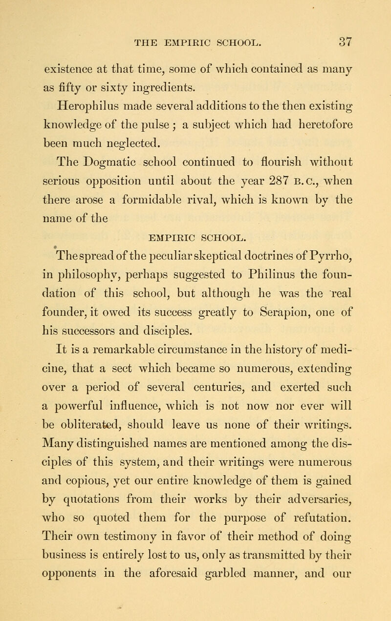 existence at that timej some of which contained as many as fifty or sixty ingredients. Herophilus made several additions to the then existing knowledge of the pulse ; a subject which had heretofore been much neglected. The Dogmatic school continued to flourish without serious opposition until about the year 287 B.C., when there arose a formidable rival, which is known by the name of the EMPIRIC SCHOOL. The spread of the peculiar skeptical doctrines of Pyrrho, in philosophy, perhaps suggested to Philinus the foun- dation of this school, but although he was the real founder, it owed its success greatly to Serapion, one of his successors and disciples. It is a remarkable circumstance in the history of medi- cine, that a sect which became so numerous, extending over a period of several centuries, and exerted such a powerful influence, which is not now nor ever will be obliterated, should leave us none of their writings. Many distinguished names are mentioned among the dis- ciples of this system, and their writings were numerous and copious, yet our entire knowledge of them is gained by quotations from their works by their adversaries, who so quoted them for the purpose of refutation. Their own testimony in favor of their method of doing business is entirely lost to us, only as transmitted by their opponents in the aforesaid garbled manner, and our