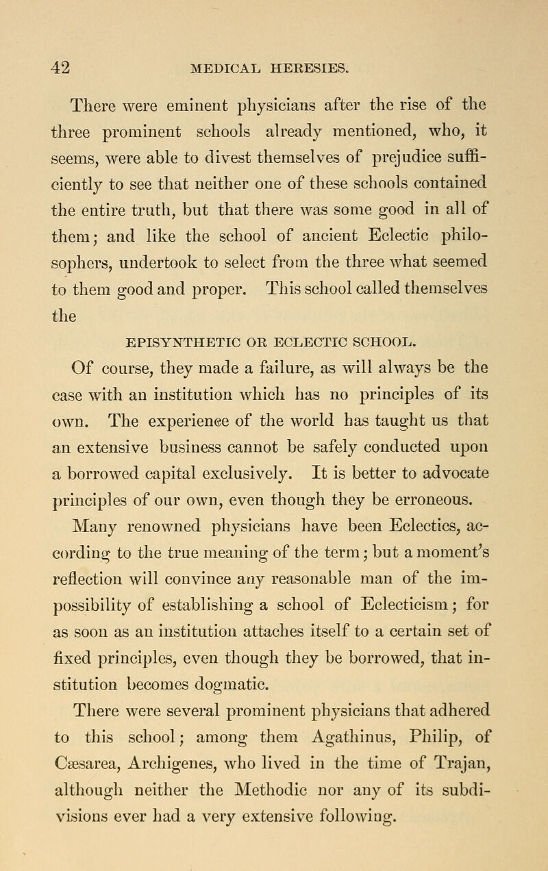 There were eminent physicians after the rise of the three prominent schools already mentioned, who, it seems, were able to divest themselves of prejudice suffi- ciently to see that neither one of these schools contained the entire truth, but that there was some good in all of them; and like the school of ancient Eclectic philo- sophers, undertook to select from the three what seemed to them good and proper. This school called themselves the EPISYNTHETIC OR ECLECTIC SCHOOL. Of course, they made a failure, as will always be the case with an institution which has no principles of its own. The experience of the world has taught us that an extensive business cannot be safely conducted upon a borrowed capital exclusively. It is better to advocate principles of our own, even though they be erroneous. Many renowned physicians have been Eclectics, ac- cording to the true meaning of the term; but a moment^s reflection will convince any reasonable man of the im- possibility of establishing a school of Eclecticism; for as soon as an institution attaches itself to a certain set of fixed principles, even though they be borrowed, that in- stitution becomes dogmatic. There were several prominent physicians that adhered to this school; among them Agathinus, Philip, of Csesarea, Archigenes, who lived in the time of Trajan, although neither the Methodic nor any of its subdi- visions ever had a very extensive followiag.