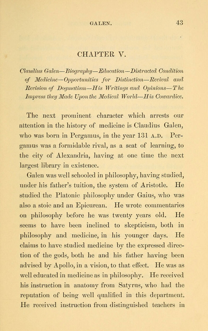 CHAPTER V. Claudius Galen—Biography—Education—Distracted Condition of Medicine—Opportunities for Distinction—Bevival and Hevision of Dogmatism—His Writings and Opinions— T he Impress they Made Upon the Medical World—His Cowardice. The next prominent character which arrests our attention in the history of medicine is Claudius Galen^ who was born in Pergamus, in the year 131 a.d. Per- gamus was a formidable rival, as a seat of learning, to the city of Alexandria, having at one time the next largest library in existence. Galen was well schooled in philosophy, having studied, under his father's tuition, the system of Aristotle. He studied the Platonic philosophy under Gains, who was also a stoic and an Epicurean. He wrote commentaries on philosophy before he was twenty years old. He seems to have been inclined to skepticism, both in philosophy and medicine, in his younger days. He claims to have studied medicine by the expressed direc- tion of the gods, both he and his father having been advised by Apollo, in a vision, to that effect. He was as well educated in medicine as in philosophy. He received his instruction in anatomy from Satyrus, who had the reputation of being well qualified in this department. He received instruction from distinguished teachers in