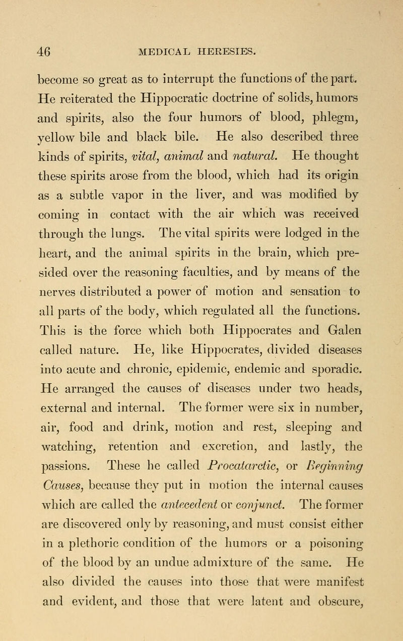 become so great as to interrupt the functions of the part. He reiterated the Hippocratic doctrine of solids, humors and spirits, also the four humors of blood, phlegm, yellow bile and black bile. He also described three kinds of spirits^ vital, animal and natural. He thought these spirits arose from the blood, which had its origin as a subtle vapor in the liver, and was modified by comina: in contact with the air which was received through the lungs. The vital spirits were lodged in the heart, and the animal spirits in the brain, which pre- sided over the reasoning faculties, and by means of the nerves distributed a power of motion and sensation to all parts of the body, which regulated all the functions. This is the force which both Hippocrates and Galen called nature. He, like Hippocrates, divided diseases into acute and chronic, epidemic, endemic and sporadic. He arranged tlie causes of diseases under two heads, external and internal. The former were six in number, air, food and drink, motion and rest, sleeping and watching, retention and excretion, and lastly, the passions. These he called Proeatardic, or Begiiming Causes, because they put in motion the internal causes which are called the antecedent or covjunct. The former are discovered only by reasoning, and must consist either in a plethoric condition of the humors or a poisoning of the blood by an undue admixture of the same. He also divided the causes into those that were manifest and evident, and those that were latent and obscure,