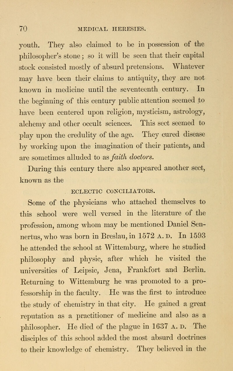youth. They also claimed to be in possession of the philosopher's stone; so it will be seen that their capital stock consisted mostly of absurd pretensions. Whatever may have been their claims to antiquity, they are not known in medicine until the seventeenth century. In the beginning of this century public attention seemed to have been centered upon religion, mysticism, astrology, alchemy and other occult sciences. This sect seemed to play upon the credulity of the age. They cured disease by working upon the imagination of their patients, and are sometimes alluded to as faith doctors. During this century there also appeared another sect, known as the ECLECTIC CONCILIATORS. Some of the physicians who attached themselves to this school were well versed in the literature of the profession, among whom may be mentioned Daniel Sen- nertus, who was born in Breslau, in 1572 A. D. In 1593 he attended the school at Wittemburg, where he studied philosophy and physic, after which he visited the universities of Leipsic, Jena, Frankfort and Berlin. Keturning to Wittemburg he was promoted to a pro- fessorship in the faculty. He was the first to introduce the study of chemistry in that city. He gained a great reputation as a practitioner of medicine and also as a philosopher. He died of the plague in 1637 A. d. The disciples of this school added the most absurd doctrines to their knowledge of chemistry. They believed in the