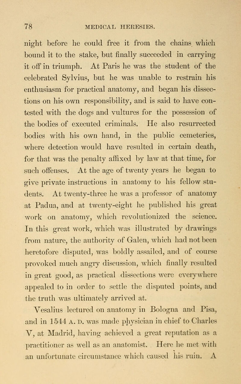 nip:ht before lie could free it from the chains which bound it to the stake, but finally succeeded in carrying it off in triumph. At Paris he was the student of the celebrated Sylvius, but he was unable to restrain his enthusiasm for practical anatomy, and began his dissec- tions on his own responsibility, and is said to have con- tested with the dogs and vultures for the possession of the bodies of executed criminals. He also resurrected bodies with his own hand, in the public cemeteries, where detection would have resulted in certain death, for that was the penalty affixed by law at that time, for such offenses. At the age of twenty years he began to give private instructions in anatomy to his fellow stu- dents. At twenty-three he was a professor of anatomy at Padua, and at twenty-eight he published his great work on anatomy, which revolutionized the science. In this great work, which was illustrated by drawings from nature, the authority of Galen, which had not been heretofore disputed, was boldly assailed, and of course provoked much angry discussion, which finally resulted in great good, as practical dissections were everywhere appealed to in order to settle the disputed points, and the truth was ultimately arrived at. Vesalius lectured on anatomy in Bologna and Pisa, and in 1544 A. d. was made physician in chief to Charles V, at Madrid, having achieved a great reputation as a practitioner as well as an anatomist. , Here he met with an unfortunate circumstance which caused his ruin. A