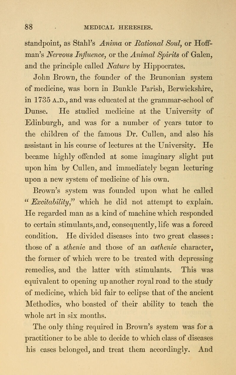 standpoint, as StahFs Anima or Rational Soul, or Hoff- man's Nervous Influence, or the Animal Spirits of Galen, and the principle called Nature by Hippocrates. John Brown, the founder of the Brunonian system of medicine, was born in Bunkle Parish, Berwickshire, in 1735 A.D., and was educated at the grammar-school of Dunse. He studied medicine at the University of Edinburgh, and was for a number of years tutor to the children of the famous Dr. Cullen, and also his assistant in his course of lectures at the University. He became highly offended at some imaginary slight put upon him by Cullen, and immediately began lecturing upon a new system of medicine of his own. Brown's system was founded upon what he called  Excitability/^ which he did not attempt to explain. He regarded man as a kind of machine which responded to certain stimulants, and, consequently, life w^as a forced condition. He divided diseases into two great classes: those of a sthenic and those of an asthenic character, the former of which were to be treated with depressing remedies, and the latter with stimulants. This was equivalent to opening up another royal road to the study of medicine, which bid fair to eclipse that of the ancient Methodics, who boasted of their ability to teach the whole art in six months. The only thing required in Brown's system was for a practitioner to be able to decide to which class of diseases his cases belonged, and treat them accordingly. And