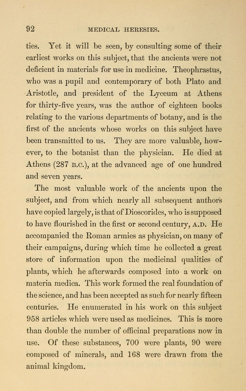 ties. Yet it will be seen, by consulting some of their earliest works on this subject, that the ancients were not deficient in materials for use in medicine. Theophrastus, who was a pupil and contemporary of both Plato and Aristotle, and president of the Lyceum at Athens for thirty-five years, was the author of eighteen books relating to the various departments of botany, and is the first of the ancients whose works on this subject have been transmitted to us. They are more valuable, how- ever, to the botanist than the physician. He died at Athens (287 B.C.), at the advanced age of one hundred and seven years. The most valuable work of the ancients upon the subject, and from which nearly all subsequent authors have copied largely, is that of Dioscorides, who is supposed to have flourished in the first or second century, a.d. He accompanied the Roman armies as physician, on many of their campaigns, during which time he collected a great store of information upon the medicinal qualities of plants, which he afterwards composed into a work on materia medica. This work formed the real foundation of the science, and has been accepted as such for nearly fifteen centuries. He enumerated in his work on this subject 958 articles which were used as medicines. This is more than double the number of officinal preparations now in use. Of these substances, 700 were plants, 90 Avere composed of minerals, and 168 were drawn from the animal kingdom.