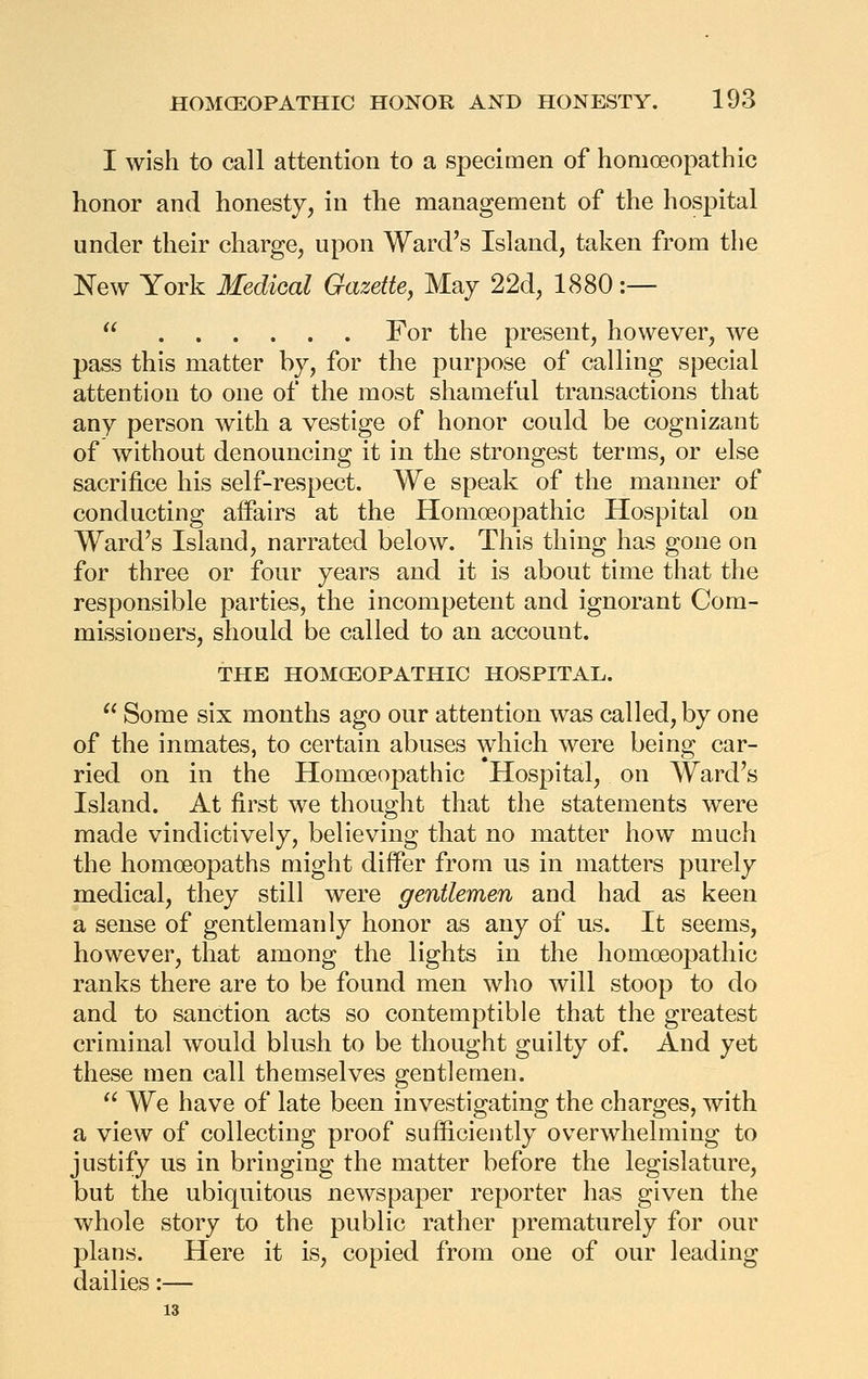 I wish to call attention to a specimen of homoeopathic honor and honesty, in the management of the hospital under their charge, upon Ward's Island, taken from the New York Medical Gazette, May 22d, 1880;—  For the present, however, we pass this matter by, for the purpose of calling special attention to one of the most shameful transactions that any person with a vestige of honor could be cognizant of without denouncing it in the strongest terms, or else sacrifice his self-respect. We speak of the manner of conducting affairs at the Homoeopathic Hospital on Ward's Island, narrated below. This thing has gone on for three or four years and it is about time that the responsible parties, the incompetent and ignorant Com- missioners, should be called to an account. THE HOMCEOPATHIC HOSPITAL.  Some six months ago our attention was called, by one of the inmates, to certain abuses which were being car- ried on in the Homoeopathic Hospital, on Ward's Island. At first we thought that the statements were made vindictively, believing that no matter how much the homoeopaths might differ from us in matters purely medical, they still were gentlemen and had as keen a sense of gentlemanly honor as any of us. It seems, however, that among the lights in the homoeopathic ranks there are to be found men who will stoop to do and to sanction acts so contemptible that the greatest criminal would blush to be thought guilty of. And yet these men call themselves gentlemen.  We have of late been investigating the charges, with a view of collecting proof sufficiently overwhelming to justify us in bringing the matter before the legislature, but the ubiquitous newspaper reporter has given the whole story to the public rather prematurely for our plans. Here it is, copied from one of our leading dailies:— 13