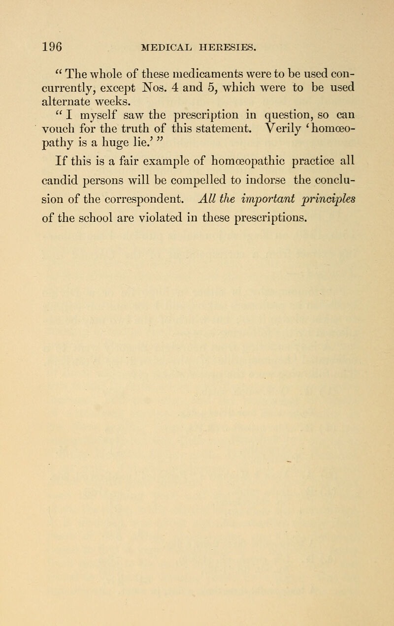  The whole of these medicaments were to be used con- currently, except Nos. 4 and 5, which were to be used alternate weeks.  I myself saw the prescription in question, so can vouch for the truth of this statement. Verily ^ homoeo- pathy is a huge lie.^ '^ If this is a fair example of homoeopathic practice all candid persons will be compelled to indorse the conclu- sion of the correspondent. All the important principles of the school are violated in these prescriptions.