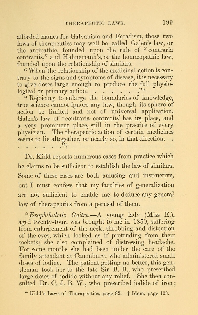 afforded names for Galvanism and Faradism, those two laws of therapeutics may well be called Galen's law, or the antipathic, founded upon the rule of  contraria contrariis,'' and Hahnemann's, or the homoeopathic law, founded upon the relationship of similars.  When the relationship of the medicinal action is con- trary to the signs and symptoms of disease, it is necessary to give doses large enough to produce the full physio- logical or primary action. ''* ^' Rejoicing to enlarge the boundaries of knowledge, true science cannot ignore any law, though its sphere of action be limited and not of universal application. Galen's law of ^contraria contrariis' has its place, and a very prominent place, still in the practice of every physician. The therapeutic action of certain medicines seems to lie altogether, or nearly so, in that direction. . Dr. Kidd reports numerous cases from practice which he claims to be suf&cient to establish the law of similars. Some of these cases are both amusing and instructive, but I must confess that my faculties of generalization are not sufficient to enable me to deduce any general law of therapeutics from a perusal of them. ExophfhalmiG Goitre.—A young lady (Miss E.), aged twenty-four, was brought to me in 1850, suffering from enlargement of the neck, throbbing and distention of the eyes, which looked as if protruding from their sockets; she also complained of distressing headache. For some months she had been under the care of the family attendant at Canonbury, who administered small doses of iodine. The patient getting no better, this gen- tleman took her to the late Sir B. B., who prescribed large doses of iodide without any relief. She then con- salted Dr. C. J. B. W., who prescribed iodide of iron; * Kidd's Laws of Therapeutics, page 82. f Idem, page 103.