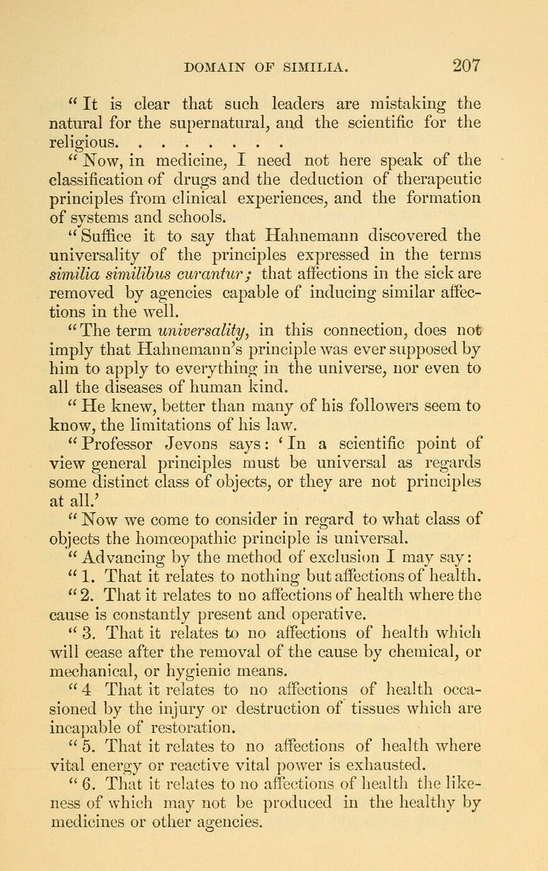 '* It is clear that such leaders are mistaking the natural for the supernatural, and the scientific for the religious  Now, in medicine, I need not here speak of the classification of drugs and the deduction of therapeutic principles from clinical experiences, and the formation of systems and schools.  Suffice it to say that Hahnemann discovered the universality of the principles expressed in the terms similia similibus curantur; that affections in the sick are removed by agencies capable of inducing similar affec- tions in the well. *^The term universality, in this connection, does not imply that Hahnemann's principle was ever supposed by him to apply to everything in the universe, nor even to all the diseases of human kind.  He knew, better than many of his followers seem to know, the limitations of his law.  Professor Jevons says: ' In a scientific point of view general principles must be universal as regards some distinct class of objects, or they are not principles at all.' ^' Now we come to consider in regard to what class of objects the homoeopathic principle is universal. Advancing by the method of exclusicm I may say:  1. That it relates to nothing but affections of health.  2. That it relates to no affections of health where the cause is constantly present and operative. *^ 3. That it relates to no affections of health which will cease after the removal of the cause by chemical, or mechanical, or hygienic means.  4 That it relates to no affections of health occa- sioned by the injury or destruction of tissues which are incapable of restoration.  5. That it relates to no affections of health where vital energy or reactive vital power is exhausted.  6. That it relates to no aifections of health the like- ness of which may not be produced in the healthy by medicines or other agencies.