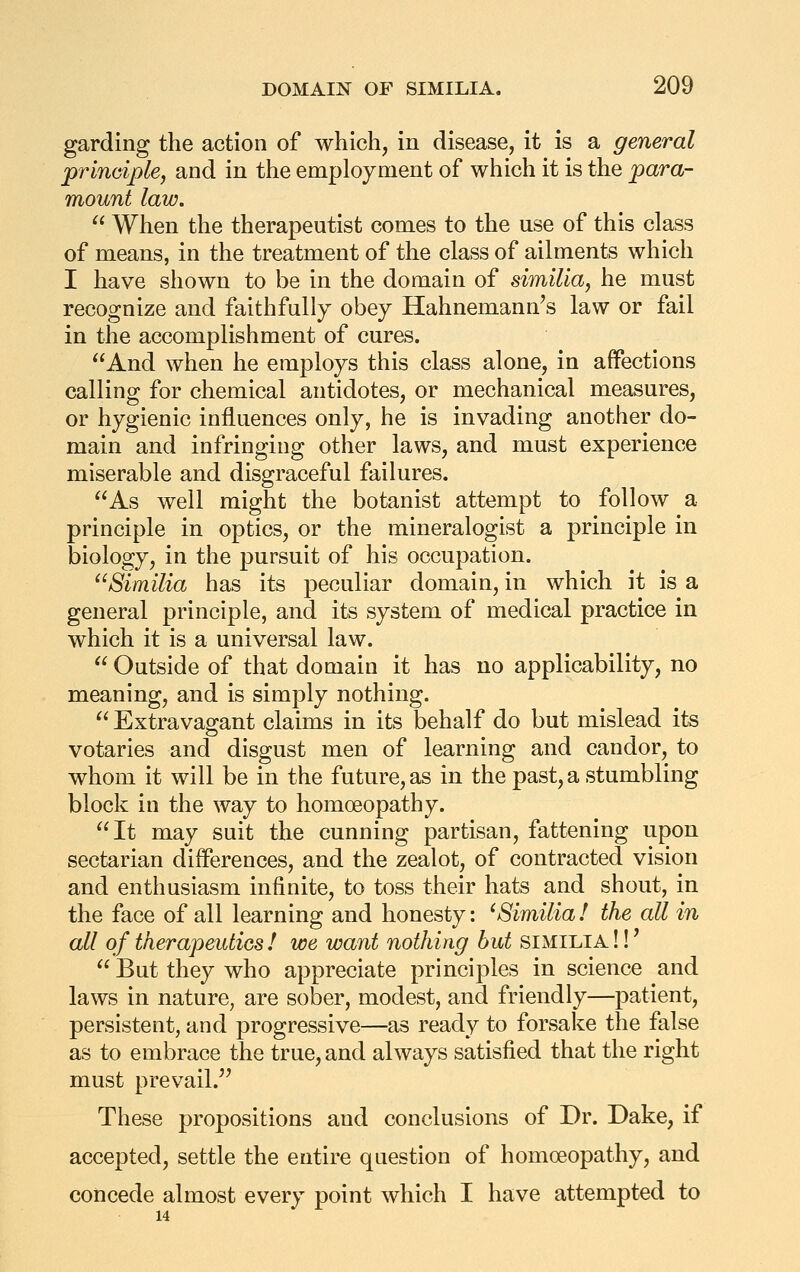 garding the action of which, in disease, it is a general prinoiplej and in the employment of which it is the para- mount law.  When the therapeutist comes to the use of this class of means, in the treatment of the class of ailments which I have shown to be in the domain of similia, he must recognize and faithfully obey Hahnemann's law or fail in the accomplishment of cures. ^'And when he employs this class alone, in affections calling for chemical antidotes, or mechanical measures, or hygienic influences only, he is invading another do- main and infringing other laws, and must experience miserable and disgraceful failures. As well might the botanist attempt to follow a principle in optics, or the mineralogist a principle in biology, in the pursuit of his occupation. Similia has its peculiar domain, in which it is a general principle, and its system of medical practice in which it is a universal law.  Outside of that domain it has no applicability, no meaning, and is simply nothing. Extravagant claims in its behalf do but mislead its votaries and disgust men of learning and candor, to whom it will be in the future, as in the past, a stumbling block in the way to homoeopathy. It may suit the cunning partisan, fattening upon sectarian differences, and the zealot, of contracted vision and enthusiasm infinite, to toss their hats and shout, in the face of all learning and honesty: ^Similia! the all in all of therapeutics ! we want nothing but similia!!'  But they who appreciate principles in science and laws in nature, are sober, modest, and friendly—patient, persistent, and progressive—as ready to forsake the false as to embrace the true, and always satisfied that the right must prevail. These propositions and conclusions of Dr. Dake, if accepted, settle the entire question of homoeopathy, and concede almost every point which I have attempted to 14