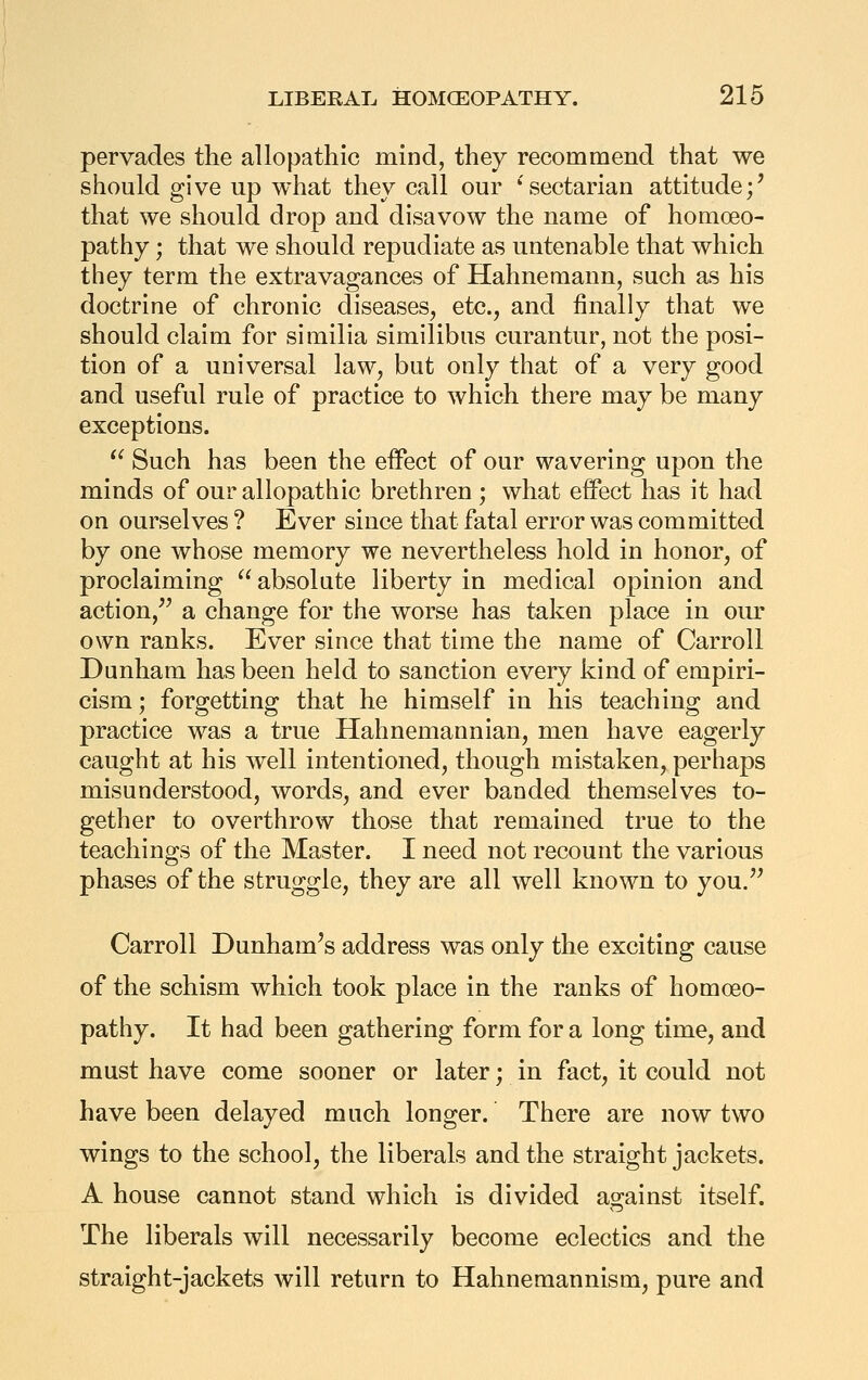 pervades the allopathic mind, they recommend that we should give up what they call our 'sectarian attitude;' that we should drop and disavow the name of homoeo- pathy ; that we should repudiate as untenable that which they term the extravagances of Hahnemann, such as his doctrine of chronic diseases, etc., and finally that we should claim for similia similibus curantur, not the posi- tion of a universal law, but only that of a very good and useful rule of practice to which there may be many exceptions.  Such has been the effect of our wavering upon the minds of our allopathic brethren ; what effect has it had on ourselves ? Ever since that fatal error was committed by one whose memory we nevertheless hold in honor, of proclaiming ^^ absolute liberty in medical opinion and action,'^ a change for the worse has taken place in our own ranks. Ever since that time the name of Carroll Dunham has been held to sanction every kind of empiri- cism ; forgetting that he himself in his teaching and practice was a true Hahnemannian, men have eagerly caught at his well intentioned, though mistaken, perhaps misunderstood, words, and ever banded themselves to- gether to overthrow those that remained true to the teachings of the Master. I need not recount the various phases of the struggle, they are all well known to you/' Carroll Dunham's address was only the exciting cause of the schism which took place in the ranks of homoeo- pathy. It had been gathering form for a long time, and must have come sooner or later; in fact, it could not have been delayed much longer. There are now two wings to the school, the liberals and the straight jackets. A house cannot stand which is divided against itself. The liberals will necessarily become eclectics and the straight-jackets will return to Hahnemannism, pure and