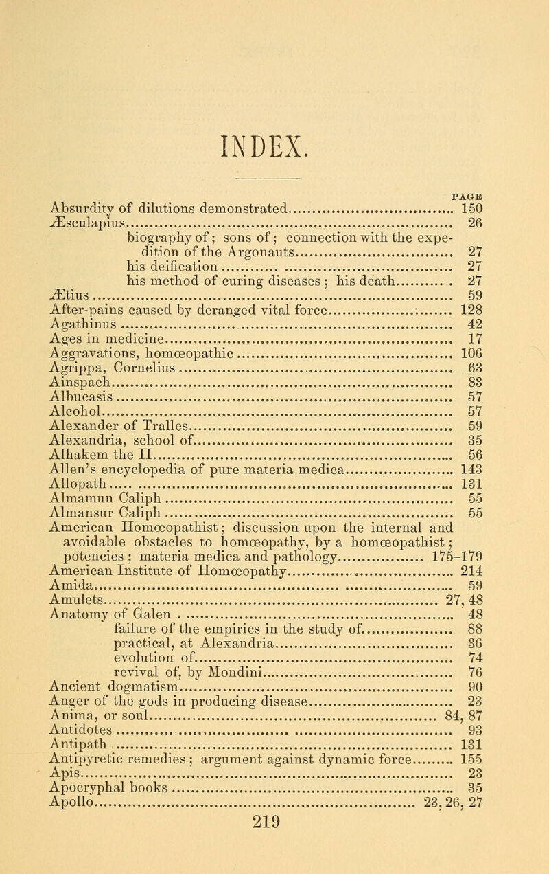 INDEX. PAGE Absurdity of dilutions demonstrated 150 ^sculapius 26 biography of; sons of; connection with the expe- dition of the Argonauts 27 his deification 27 his method of curing diseases ; his death 27 ^tius 59 After-pains caused by deranged vital force ; 128 Agathinus 42 Ages in medicine 17 Aggravations, homoeopathic 106 Agrippa, Cornelius 63 Ainspach 83 Albucasis 57 Alcohol 57 Alexander of Tralles 59 Alexandria, school of. 35 Alhakem the II 56 Allen's encyclopedia of pure materia medica 143 Allopath 131 Almamun Caliph 55 Almansur Caliph 65 American Homoeopathist; discussion upon the internal and avoidable obstacles to homoeopathy, by a homoeopathist; potencies; materia medica and pathology 175-179 American Institute of Homoeopathy 214 Amida 59 Amulets 27,48 Anatomy of Galen 48 failure of the empirics in the study of. 88 practical, at Alexandria 36 evolution of. 74 revival of, by Mondini 76 Ancient dogmatism 90 Anger of the gods in producing disease 23 Anima, or soul 84, 87 Antidotes 93 Antipath , 131 Antipyretic remedies ; argument against dynamic force.. 155 Apis 23 Apocryphal books 35 Apollo 23,26, 27