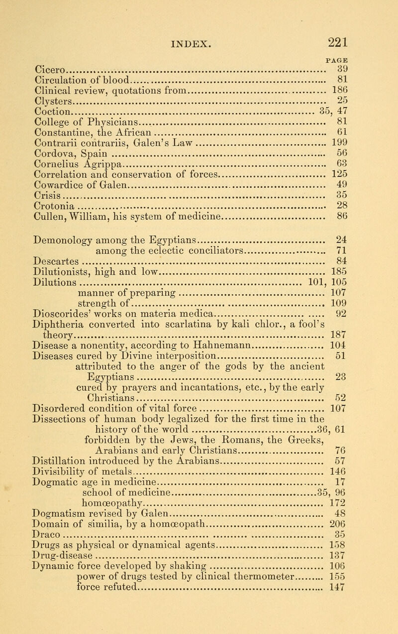 PAGE Cicero 39 Circulation of blood 81 Clinical review, quotations from 186 Clysters 25 Coction 35, 47 College of Physicians.... 81 Constantine, the African 61 Contrarii contrariis, Galen's Law 199 Cordova, Spain 56 Cornelius Agrippa 63 Correlation and conservation of forces 125 Cowardice of Gralen 49 Crisis , 35 Crotonia 28 Cullen, William, his system of medicine 86 Demonology among the Egyptians 24 among the eclectic conciliators 71 Descartes 84 Dilutionists, high and low 185 Dilutions 101, 105 manner of preparing 107 strength of 109 Dioscorides' works on materia medica 92 Diphtheria converted into scarlatina by kali chlor., a fool's theory 187 Disease a nonentity, according to Hahnemann 104 Diseases cured by Divine interposition 51 attributed to the anger of the gods by the ancient Egyptians 23 cured by prayers and incantations, etc., by the early Christians 52 Disordered condition of vital force 107 Dissections of human body legalized for the first time in the history of the world 36, 61 forbidden by the Jews, the Romans, the Greeks, Arabians and early Christians 76 Distillation introduced by the Arabians 57 Divisibility of metals 146 Dogmatic age in medicine 17 school of medicine 35, 96 homoeopathy 172 Dogmatism revised by Galen 48 Domain of similia, by a homoeopath 206 Draco 35 Drugs as physical or dynamical agents 158 Drug-disease 137 Dynamic force developed by shaking 106 power of drugs tested by clinical thermometer 155 force refuted 147