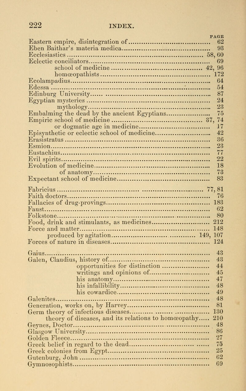 PAGE Eastern empire, disintegration of 62 Eben Baithar's materia medica 93 Ecclesiastics 58, 60 Eclectic conciliators 69 school of medicine 42, 96 homceopathists 172 Ecolampadius 64 Edessa 54 Edinburg University 87 Egyptian mysteries 24 mythology 23 Embalming the dead by the ancient Egyptians 75 Empiric school of medicine 87, 74 or dogmatic age in medicine J7 Episyuthetic or eclectic school of medicine , 42 Erasistratus 36 Esmion 23 Eustachius 77 Evil spirits 22 Evolution of medicine 18 of anatomy 73 Expectant school of medicine 83 Fabricius 77, 81 Faith doctors 76 Fallacies of drug-provings 183 Faust 62 Folkstone 80 Food, drink and stimulants, as medicines 212 Force and matter 148 produced by agitation 149, 107 Forces of nature in diseases 124 Gains 43 Galen, Claudius, history of. 43 opportunities for distinction 44 writings and opinions of 45 his anatomy 47 his infallibility 48 his cowardice 49 Galenites 48 Generation, works on, by Harvey 81 Germ theory of infectious diseases 130 theory of diseases, and its relations to homoeopathy 210 Geynes, Doctor 48 Glasgow University 86 Golden Fleece 27 Greek belief in regard to the dead. 75 Greek colonies from Egypt 25 Gutenburg, John 62 Gymnosophists 69