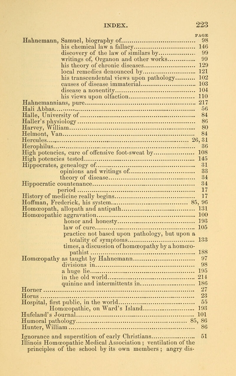 PAGE Halinemann, Samuel, biography of. 98 his chemical law a fallacy 146 discovery of the law of similars by 99 writings of, Organon and other works 99 his theory of chronic diseases 129 local remedies denounced by 121 his transcendental views upon pathology 102 causes of disease immaterial 103 disease a nonentity 304 his views upon olfaction 110 Hahnemannians, pure 217 Hali Abbas 66 Halle, University of 84 Haller's physiology 86 Harvey, William 80 Helmont, Van 84 Hercules 26,31 Herophilus 36 High potencies, cure of offensive foot-sweat by 108 High potencies tested 145 Hippocrates, genealogy of. 31 opinions and writings of. 33 theory of disease 34 Hippocratic countenance 34 period 17 History of medicine really begins 17 Hoffman, Frederick, his system 85, 96 Homoeopath, allopath and antipath 131 Homoeopathic aggravation 100 honor and honesty 193 law of cure 105 practice not based upon pathology, but upon a totality of symptoms 133 times, a discussion of homoeopathy by a homoeo- pathist 188 Homoeopathy as taught by Hahnemann 97 divisions in 98 a huge lie 195 in the old world 214 quinine and intermittents in 186 Horner 27 Horus 23 Hospital, first public, in the world 55 Homoeopathic, on Ward's Island 193 Hufeland's Journal 101 Humoral pathology 85, 86 Hunter, William 86 Ignorance and superstition of early Christians 51 Illinois Homoeopathic Medical Association ; ventilation of the principles of the school by its own members ; angry dis-