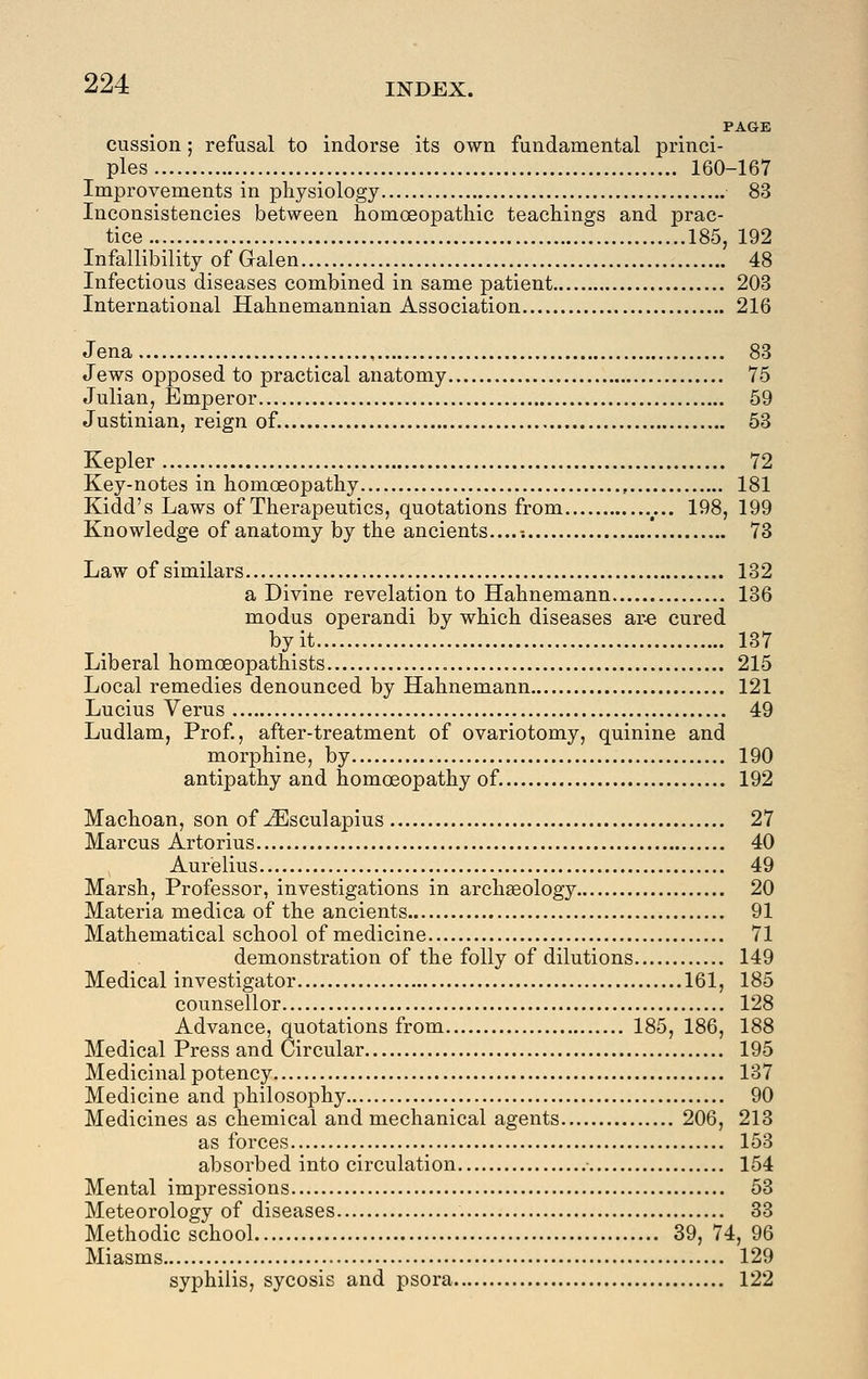 PAGE cussion; refusal to indorse its own fundamental princi- ples 160-167 Improvements in physiology 83 Inconsistencies between homoeopathic teachings and prac- tice 185, 192 Infallibility of Galen 48 Infectious diseases combined in same patient 203 International Hahnemannian Association 216 Jena 83 Jews opposed to practical anatomy 75 Julian, Emperor 59 Justinian, reign of. 53 Kepler 72 Key-notes in homoeopathy , 181 Kidd's Laws of Therapeutics, quotations from 198, 199 Knowledge of anatomy by the ancients...... 73 Law of similars 132 a Divine revelation to Hahnemann 136 modus operandi by which diseases ar-e cured by it 137 Liberal homoeopathists 215 Local remedies denounced by Hahnemann 121 Lucius Verus 49 Ludlam, Prof., after-treatment of ovariotomy, quinine and morphine, by 190 antipathy and homoeopathy of. 192 Machoan, son of ^sculapius 27 Marcus Artorius 40 Aurelius 49 Marsh, Professor, investigations in archaeology 20 Materia medica of the ancients 91 Mathematical school of medicine 71 demonstration of the folly of dilutions 149 Medical investigator 161, 185 counsellor 128 Advance, quotations from 185, 186, 188 Medical Press and Circular 195 Medicinal potency 137 Medicine and philosophy 90 Medicines as chemical and mechanical agents 206, 213 as forces 153 absorbed into circulation ■ 154 Mental imj^ressions 53 Meteorology of diseases 33 Methodic school 39, 74, 96 Miasms 129 syphilis, sycosis and psora 122