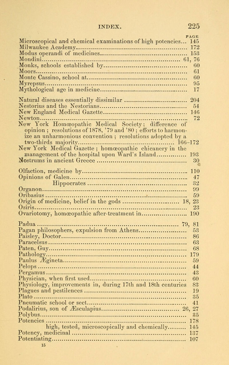 PAGE Microscopical and chemical examinations of high potencies... 145 Milwaukee Academy 172 Modus operandi of medicines , 153 Mondini 61, 76 Monks, schools established by 60 Moors , 61 Monte Cassino, school at 60 Myrepsus 95 Mythological age in medicine , 17 Natural diseases essentially dissimilar 204 Nestorius and the Nestorians.. , 54 New England Medical Gazette 146 Newton 72 New York Homoeopathic Medical Society; difference of opinion ; resolutions of 1878, '79 and '80 ; efforts to harmon- ize an unharmonious convention ; resolutions adopted by a two-thirds majority 166-172 New York Medical Gazette ; homoeopathic chicanery in the management of the hospital upon Ward's Island 193 Nostrums in ancient Greece 30 Olfaction, medicine by 110 Opinions of Galen , , 47 Hippocrates 32 Organon 99 Oribasius 59 Origin of medicine, belief in the gods 18, 23 Osiris 23 Ovariotomy, homoeopathic after-treatment in 190 Padua 79, 81 Pagan philosophers, expulsion from Athens 53 Paisley, Doctor 86 Paracelsus 63 Paten, Guy 68 Pathology , 179 Paulus JEgineta 59 Pelops 44 Pergamus 43 Physician, when first used 60 Physiology, improvements in, during 17th and 18th centuries 83 Plagues and pestilences 19 Plato..... 35 Pneumatic school or sect 41 Podalirius, son of jEsculapius 26, 27 Polybus 35 Potencies 178 high, tested, microscopically and chemically 145 Potency, medicinal 137 Potentiating 107 15