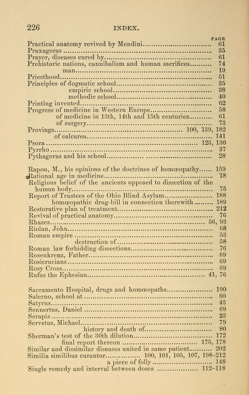 PAGE Practical anatomy revived by Mondini 61 Praxagoras 35 Prayer, diseases cured by 61 Prehistoric nations, cannibalism and human sacrifices 74 man 19 Priesthood 51 Principles of dogmatic school 35 empiric school 38 methodic school 40 Printing invented 62 Progress of medicine in Western Europe 58 of medicine in 13th, 14th and 15th centuries 61 of surgery 73 Provings 100, 139, 182 of calcarea 141 Psora 123, 130 Pyrrho 37 Pythagoras and his school 28 Rapou, M., his opinions of the doctrines of homoeopathy 159 Rational age in medicine .- 18 Religious belief of the ancients opposed to dissection of the human body 75 Report of Trustees of the Ohio Blind Asylum 188 homoeopathic drug-bill in connection therewith 189 Restorative plan of treatment 212 Revival of practical anatomy 76 Rhazes 56, 93 Riolan, John 68 Roman empire 53 destruction of 58 Roman law forbidding dissections 76 Rosenkrenz, Father 69 Rosicrucians 69 Rosy Cross 69 Rufus the Ephesian 41, 76 Sacramento Hospital, drugs and homoeopaths 190 Salerno, school at 60 Satyrus 43 Sennertus, Daniel 69 Serapis 23 Servetus, Michael , 79 history and death of. 80 Sherman's test of the 30th dilution 172 final report thereon 175, 178 Similar and dissimilar diseases united in same patient 202 Similia similibus curantur 100, 101, 105, 107, 198-212 a piece of folly 148 Single remedy and interval between doses 112-118