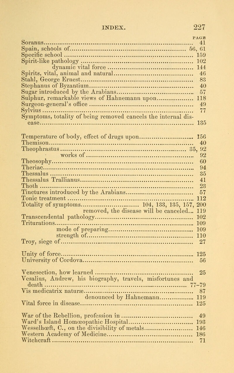 PAGE Soranus 41 Spain, schools of 56, 61 Specific school 159 Spirit-like pathology 102 dynamic vital force 144 Spirits, vital, animal and natural 46 Stahl, George Ernest 83 Stephanus of Byzantium 40 Sugar introduced by the Arabians 57 Sulphur, remarkable views of Hahnemann upon 118 Surgeon-general's office 49 Sylvius 77 Symptoms, totality of being removed cancels the internal dis- ease 135 Temperature of body, effect of drugs upon 156 Themison 40 Theophrastus 35, 92 works of 92 Theosophy 60 Theriac 94 Thessalus 85 Thessalus Trallianus 41 Thoth 23 Tinctures introduced by the Arabians 57 Tonic treatment 112 Totality of symptoms 104, 133, 135, 157, 200 removed, the disease will be canceled... 119 Transcendental pathology 102 Triturations 109 mode of preparing 109 strength of. 110 Troy, siege of 27 Unity of force 125 University of Cordova 56 Venesection, how learned 25 Vesalius, Andrew, his biography, travels, misfortunes and death 77-79 Vis medicatrix naturae 87 denounced by Hahnemann 119 Vital force in disease 125 War of the Rebellion, profession in 49 Ward's Island Homoeopathic Hospital 193 Wesselhoeft, C, on the divisibility of metals 146 Western Academy of Medicine 186 Witchcraft 71