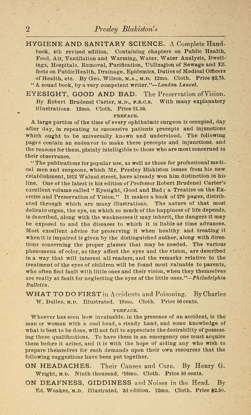 HYGIENE AND SANITARY SCIENCE. A Complete Hand- book, 4tli revised edition. Containing chapters on Public Health, Food, Air, Ventilation and Warming, Water, Water Analysis, Dwell- ings, Hospitals, Removal, Purification, Utilization of Sewage and Ef- fects on PublicHealth, Drainage, Epidemics, Duties of Medical Officers of Health, etc. By Geo. Wilson, m.a., m.d. 12mo. Cloth. Price $2,75,  A sound book, by a very competent writer,—London Lancet. EYESIGHT, GOOD AND BAD. The Preservation ofVision. By Robert Brudenel Carter, m.d., f.r.cs. With many explanatory illustrations. 12mo. Cloth. Price $1.50. PREFACE. A large portion of the time of every ophthalmic surgeon is occupied, day after day, in repeating to successive patients precepts and injunctions which ought to be universally known and understood. The following pages contain an endeavor to make these precepts and injunctions, and the reasons for them, plainly intelligible to those who are most concerned in their observance. The publications for popular use, as well as those for professional medi- cal men and surgeons, which Mr. Presley Blakiston issues from his new establishment, 1012 Walnut street, have already won him distinction in his line. One of the latest is his edition of Professor Robert Brudenel Carter's excellent volume called  Eyesight, Good and Bad; a Treatise on the Ex- ercise and Preservation ofVision. It makes a book of 270 pages, distrib- uted through which are many illustrations. The nature of that most delicate organ, the eye, on which so much of the happiness of life depends, is described, along with the weaknesses it may inherit, the dangers it may be exposed to and the diseases to wJiich it is liable as time advances. Most excellent advice for preserving it when healthy and treating it when it is impaired is given by the distinguished author, along with direc- tions concerning the proper glasses that may be needed. The various phenomena of color, as they affect the eyes and the vision, are described in a way that will interest all readers, and the remarks relative to the treatment of the eyes of children will be found most valuable to parents, who often find fault with little ones and their vision, when they themselves are really at fault for neglecting the eyes of the little ones.''^—Philadelphia Bulletin. WHAT TO DO FIRST in Accidents and Poisoning. By Charles W. Dulles, M.D. Illustrated, 16mo, Cloth. Price 50 cents. PREFACE. Whoever has seen how iavaluable, in the presence of an accident, is the man or woman with a cool head, a steady hand, and some knowledge of what is best to be done, will not fail to appreciate the desirability of possess- ing these qualifications. To have them in an emergency one must acquire them before it arises, and it is with the hope of aiding any who wish to prepare themselves for such demands upon their own resources that the following suggestions have been put together. ON HEADACHES. Their Causes and Cure. By Henry G. Wright, M.D. Ninth thousand. »16mo. Cloth. Price 50 cents. ON DEAFNESS, GIDDINESS and Noises in the Head. By Ed. Woakes, m.d. Illustrated. 2d edition, 12mQ. Cloth. Price $2.50.